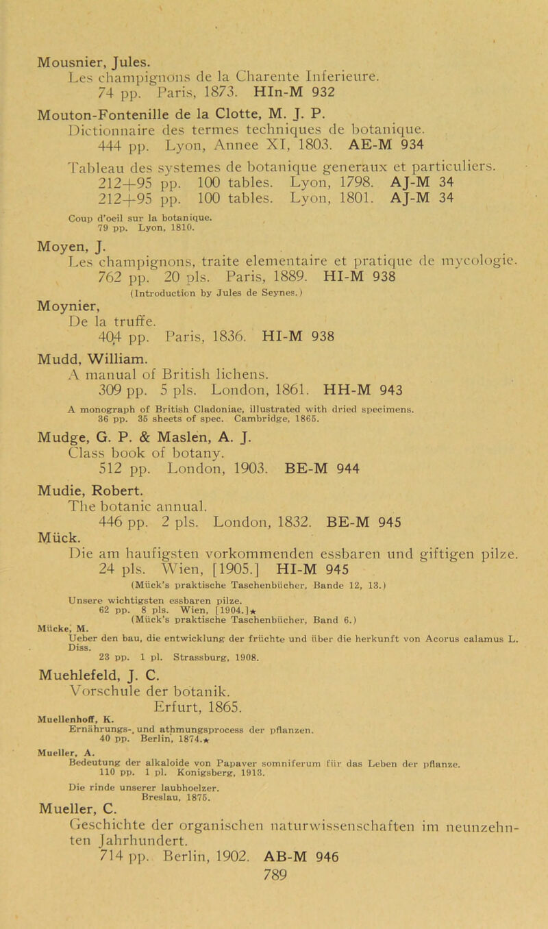 Mousnier, Jules. Les champignons de la Charente Inferieure. 74 pp. Paris, 1873. HIn-M 932 Mouton-Fontenille de la Clotte, M. J. P. Dictionnaire des termes techniques de botanique. 444 pp. Lyon, Annee XI, 1803. AE-M 934 Tableau des systemes de botanique generaux et particuliers. 212+95 pp. 100 tables. Lyon, 1798. AJ-M 34 212+95 pp. 100 tables. Lyon, 1801. AJ-M 34 Coup d’oeil sur la botanique. 79 pp. Lyon, 1810. Moyen, J. Les champignons, traite elementaire et pratique de mycologie. 762 pp. 20 pis. Paris, 1889. HI-M 938 (Introduction by Jules de Seynes.) Moynier, De la truffe. 404 pp. Paris, 1836. HI-M 938 Mudd, William. A manual of British lichens. 309 pp. 5 pis. London, 1861. HH-M 943 A monograph of British Cladoniae, illustrated with dried specimens. 36 pp. 35 sheets of spec. Cambridge, 1865. Mudge, G. P. & Maslen, A. T. Class book of botany. 512 pp. London, 1903. BE-M 944 Mudie, Robert. The botanic annual. 446 pp. 2 pis. London, 1832. BE-M 945 Muck. Die am haufigsten vorkommenden essbaren und giftigen pilze. 24 pis. Wien, [1905.] HI-M 945 (Mtick’s praktische Taschenbiicher, Bande 12, 13.) Unsere wichtigsten essbaren pilze. 62 pp. 8 pis. Wien, [1904.]* (Muck’s praktische Taschenbiicher, Band 6.) Miicke, M. Ueber den bau, die entwicklung der friichte und liber die herkunft von Acorus calamus L. Diss. 23 pp. 1 pi. Strassburg, 1908. Muehlefeld, J. C. Vorschule der botanik. Erfurt, 1865. MuellenhofT, K. Ernahrungs-, und athmungsprocess der pflanzen. 40 pp. Berlin, 1874.* Mueller, A. Bedeutung der alkaloide von Papaver somniferum fiir das Leben der pflanze. 110 pp. 1 pi. Konigsberg, 1913. Die rinde unserer laubhoelzer. Breslau, 1875. Mueller, C. Geschichte der organischen naturwissenschaften im neunzehn- ten Jahrhundert. 714 pp. Berlin, 1902. AB-M 946