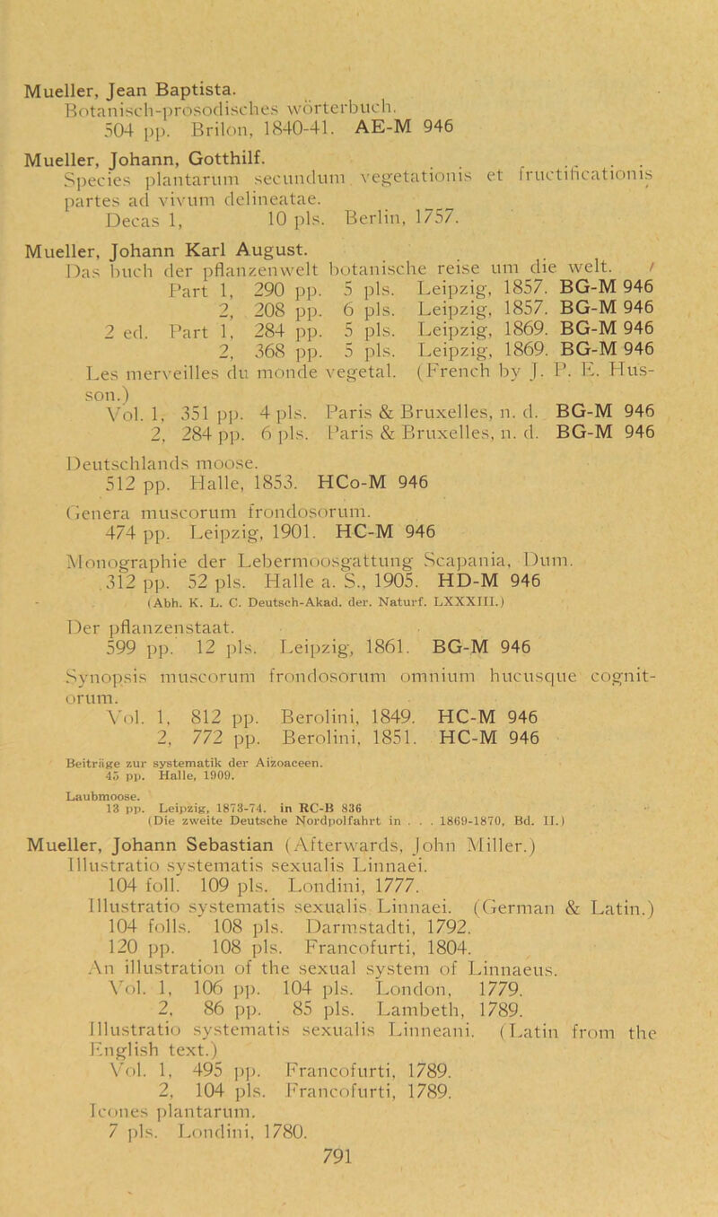 Mueller, Jean Baptista. Botanisch-prosodisches worterbuch. 504 pp. Bril On, 1840-41. AE-M 946 Mueller, Johann, Gotthilf. Species plantarum secundum vegetationis et Iructilicationis partes ad vivum delineatae. Decas 1, 10 pis. Berlin, 1757. Mueller, Johann Karl August. Das buch der pflanzenwelt botanische reise uni die welt. Part 1, 290 pp. 5 pis. Leipzig, 1857. BG-M 946 2, 208 pp. 6 pis. Leipzig, 1857. BG-M 946 2 ed. Part 1, 284 pp. 5 pis. Leipzig, 1869. BG-M 946 2, 368 pp. 5 pis. Leipzig, 1869. BG-M 946 Les merveilles du rnonde vegetal. (French by J. P. E. FTus- son.) Vol. 1, 351pp. 4 pis. Paris & Bruxelles, n. d. BG-M 946 2, 284 pp. 6 pis. Paris & Bruxelles, n. d. BG-M 946 Deutschlands moose. 512 pp. Halle, 1853. HCo-M 946 Genera muscorum frondosorum. 474 pp. Leipzig, 1901. HC-M 946 Monographic der Lebermoosgattung Scapania, Dum. 312 pp. 52 pis. Halle a. S., 1905. HD-M 946 (Abh. K. L. C. Deutsch-Akad. der. Naturf. LXXXIII.) Der pflanzenstaat. 599 pp. 12 pis. Leipzig, 1861. BG-M 946 Synopsis muscorum frondosorum omnium hucusque cognit- orum. Vol. 1, 812 pp. Berolini, 1849. HC-M 946 2, 772 pp. Berolini. 1851. HC-M 946 Beitrage zur systematik der Aizoaceen. 45 pp. Halle, 1909. Laubmoose. 13 pp. Leipzig, 1873-74. in RC-B 836 (Die zvveite Deutsche Nordpolfahrt in . . . 1869-1870, Bd. II.) Mueller, Johann Sebastian (Afterwards, John Miller.) Illustratio systematis sexualis Linnaei. 104 foil. 109 pis. Londini, 1777. Illustratio systematis sexualis: Linnaei. (German & Latin.) 104 foils. 108 pis. Darmstadti, 1792. 120 pp. 108 pis. Francofurti, 1804. An illustration of the sexual system of Linnaeus. Vol. 1, 106 pp. 104 pis. London, 1779. 2, 86 pp. 85 pis. Lambeth, 1789. Illustratio systematis sexualis Linneani. (Latin from the English text.) Vol. 1, 495 pp. Francofurti, 1789. 2, 104 pis. Francofurti, 1789. leones plantarum. 7 pis. Londini, 1780.