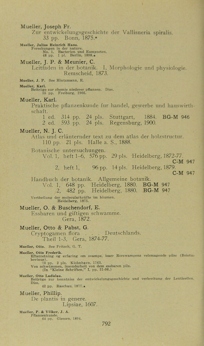 Mueller, Joseph Fr. Zur entwickelungsgeschichte der Vallisneria spiralis. 33 pp. Bonn, 1875.* Mueller, Julius Heinrich Hans. Forschungen in der nuture. No. 1. Bacterien und Eumyceten. •18 pp. 1 pi. Berlin, 1898.* Mueller, J. P. & Meunier, C. Leitfaden in der botanik. I, Morphologic und physiologic. Remscheid, 1873. Mueller, J. P. See Hintzmann, E. Mueller, Karl. Beitrhge zur chemie niederer pflanzen. Diss. 55 pp. Freiburg, 1905. Mueller, Karl. Praktische pflanzenkunde fur handel, gewerbe und hauswirth schaft. 1 ed. 314 pp. 24 pis. Stuttgart, 1884. BG-M 946 2 ed. 593 pp. 24 pis. Regensburg, 1900. Mueller, N. J. C. Atlas und erlauternder text zu dem atlas der holzstructur. 110 pp. 21 pis. Halle a. S., 1888. Botanische untersuchungen. Vol. 1, heft 1-6, 576 pp. 29 pis. Heidelberg, 1872-77. C-M 947 2, heft 1, 96 pp. 14 pis. Heidelberg, 1879. C-M 947 Handbuch der botanik. Allgemeine botanik. Vol. 1, 648 pp. Heidelberg, 1880. BG-M 947 2, 482 pp. Heidelberg, 1880. BG-M 947 Vertheilung der molecularkrafte ira baumen. Heidelberg, 1875. Mueller, O. & Buschendorf, E. Essbaren und giftigen schwamme. Gera, 1872. Mueller, Otto & Pabst, G. Cryptogamen flora . . . Deutschlands. ' Theil 1-3, Gera, 1874-77. Mueller, Otto. See Fritsch, G. T. Mueller, Otto Frederik. Efterretning og erfaring om svampe, isaer Rorswampens velsmagende pilse (Boletus bovinus). 70 pp. 2 pis. Kiobnhavn, 1763. Von schwammen, insonderheit von dem essbaren pilz. (In Kleine Schriften,” I, pp. 31-98.) Mueller, Otto Ladislau. Beitriige zur kenntniss der entwickelungsgeschichte und verbreitung der Lenticellcn. Diss. 42 pp. Raschau, 1877.* Mueller, Phillip. De plantis in genere. Lipsiae, 1607. Mueller, P. & Volker, J. A. Pflanzenkunde. 64 pp. Giessen. 1894.