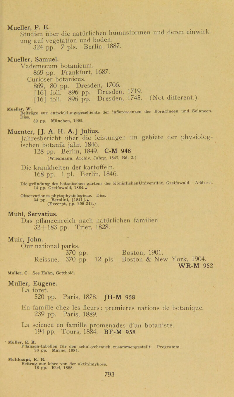 Mueller, P. E. . . Studien iiber die natiirlichen humusformen und deren einwirk- ung auf vegetation und boden. 324 pp. 7 pis. Berlin, 1887. Mueller, Samuel. Vademecum botanicum. 869 pp. Frankfurt, 1687. Curioser botanicus. 869, 80 pp. Dresden, 1706. [16] foil. 896 pp. Dresden, 1719. [16] foil. 896 pp. Dresden, 1745. (Not different.) Beitriige zur entwicklungsgeschichte der inflorescenzen del' Boragineen und Solaneen. Diss. 39 pp. Miinchen, 1905. Muenter, [J. A. H. A.] Julius. Tahresbericht iiber die leistungen im gebiete der physiolog- ischen botanik jahr. 1846. 128 pp. Berlin, 1849. C-M 948 (Wiegmann, Archiv. Jahrg. 1847, Bd. 2.) Die krankheiten der kartoffeln. 168 pp. 1 pi. Berlin, 1846. Die grundung des botanischen gartens der KoniglichenUniversitiit. Greifswald. Address. 14 pp. Greifswald, 1864.* Observationes phytophysiologicae. Diss. 34 pp. Berolini, [1841].* (Excerpt, pp. 209-242.) Muhl, Servatius. Das pflanzenreich nach natiirlichen familien. 32-f-183 pp. Trier, 1828. Muir, John. Our national parks. 370 pp. Boston, 1901. Reissue, 370 pp. 12 pis. Boston & New York, 1904. WR-M 952 Muller, C. See Hahn, Gotthold. Muller, Eugene. La foret. 520 pp. Paris, 1878. JH-M 958 En famille chez les fleurs: premieres nations de botanique. 239 pp. Paris, 1889. La science en famille promenades d’un botaniste. 194 pp. Tours, 1884. BF-M 958 • Muller, E. R. Pflanzen-tabellen fur den schul-gebrauch zusammengestellt. Programm. 30 pp. Marne, 1884. Multhaupt, K. B. Beitrag zur lehre von der aktinimykose. 16 pp. Kiel, 1888.