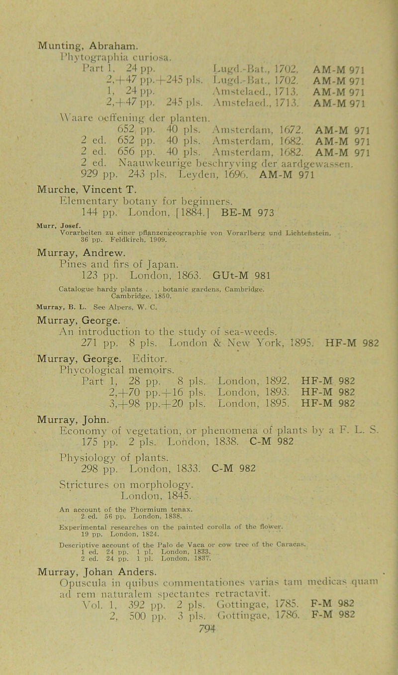 Munting, Abraham. 1'h ytograph ia c uriosa. Part 1. 24 pp. 2,4-47 pj).4-245 pis. 1. 24 pp. 2,4-47 pp. 24.-' pis. Lugd.-Bat., 1702. Lugd.-Bat., 1702. Amstelaed., 1713. Amstelaed., 1713. AM-M 971 AM-M 971 AM-M 971 AM-M 971 Waare oyft’euing der planten. 652 i)|). 40 pis. Amsterdam, 1672. AM-M 971 2 ed. 652 pp. 40 pis. Amsterdam, 1682. AM-M 971 2 ed. 656 pp. 40 pis. Amsterdam, 1682. AM-M 971 2 ed. Naauwkeurige beschryving der aardgewassen. 929 pp. 243 pis. Leyden, 1696. AM-M 971 Murche, Vincent T. Elementary botany for beginners. 144 pp. London, [1884.] BE-M 973 Murr, Josef. Vorarbeiten zu einer pflanzengeographie von Vorarlberg und Lichtenstein. 36 pp. Feldkirch, 1909. Murray, Andrew. Pines and firs of Japan. 123 pp. London, 1863. GUt-M 981 Catalogue hardy plants . . . botanic gardens, Cambridge. Cambridge, 1850. Murray, B. L. See Alpers, W. C. Murray, George. An introduction to the study of sea-weeds. 271 pp. 8 pis. London & New York, 1895. HF-M 982 Murray, George. Editor. Phycological memoirs. ' Part 1, 28 pp. 8 pis. London, 1892. HF-M 982 2,4-70 pp.fi-16 pis. London, 1893. HF-M 982 3,-j-98 pp.-j-20 pis. London, 1895. HF-M 982 Murray, John. Economy of vegetation, or phenomena of plants bv a F. L. S. 175 pp. 2 pis. London, 1838. C-M 982 Physiology of plants. 298 pp. London. 1833. C-M 982 Strictures on morphology. London, 1845. An account of the Phormium tenax. 2 ed. 56 pp. London, 1838. Experimental researches on the painted corolla of the flower. 19 pp. London, 1824. Descriptive account of the Palo de Vaca or cow tree of the Caracas. 1 ed. 24 pp. 1 pi. London, 1833. 2 ed. 24 pp. 1 pi. London, 1837. Murray, Johan Anders. Opuscula in quibus commentationes varias tain medieas quam ad rem na.turalem spectantes retractavit. Yol. 1. 392 pp. 2 pis. Gottingae, 1785. F-M 982 2, 500 pp. 3 pis. Gottingae, 1786. F-M 982
