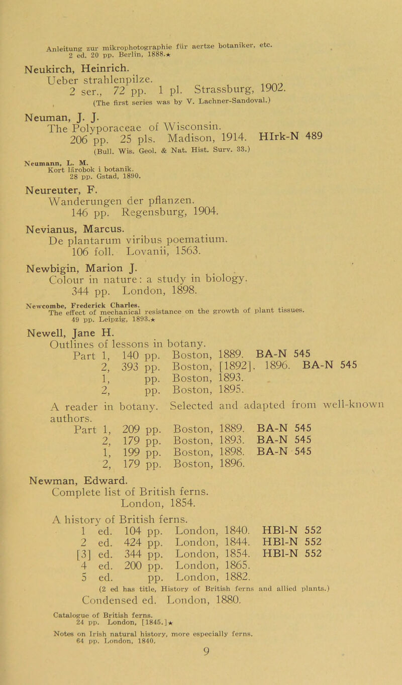 Anleitune zur miki-ophotofcraphie fiir aertze botaniker, etc. 2 20 pp. Berlin, 1888.* Neukirch, Heinrich. Ueber strahlenpilze. 2 ser., 72 pp. 1 pi. , (The first series was by Strassburg, 1902. V. Lachner-Sandoval.) Neuman, J. J. The Polyporaceae of AVisconsin. 206 pp. 25 pis. Madison, 1914. (Bull. Wis. Geol. & Nat. Hist. Surv. 33.) Neumann, L. M. Kort larobok i botanik. 28 pp. Gstad, 1800. Hlrk-N 489 Neureuter, F. Wanderungen der pflanzen. 146 pp. Regensburg, 1904. Nevianus, Marcus. De plantarum viribus poematium. 106 foil. Lovanii, 1563. Newbigin, Marion J. Colour in nature: a study in biology. 344 pp. London, 1898. Newcombe, Frederick Charles. - i. i i. ^ The effect of mechanical resistance on the growth of plant tissues. 49 pp. Leipzig, 1893.* Newell, Jane H. Outlines of lessons in botany. Part 1, 140 pp. Boston, 1889. 2, 393 pp. Boston, [1892]. 1, pp. Boston, 1893. 2, pp. Boston, 1895. BA-N 545 1896. BA-N 545 A reader in botany, authors. Part 1, 209 pp. 2, 179 pp. 1, 199 pp. 2, 179 pp. Selected and adapted from well-known Boston, 1889. BA-N 545 Boston, 1893. BA-N 545 Boston, 1898. BA-N 545 Boston, 1896. Newman, Edward. Complete list of British ferns. London, 1854. A history of British ferns. 1 ed. 104 pp. London, 1840. HBl-N 552 2 ed. 424 pp. London, 1844. HBl-N 552 [3] ed. 344 pp. London, 1854. HBl-N 552 4 ed. 200 pp. London, 1865. 5 ed. pp. London, 1882. (2 ed has title. History of British ferns and allied plants.) Condensed ed. London, 1880. Catalogue of British ferns. 24 pp. London, [1845.]* Notes on Irish natural history, more especially ferns. 64 pp. London, 1840.