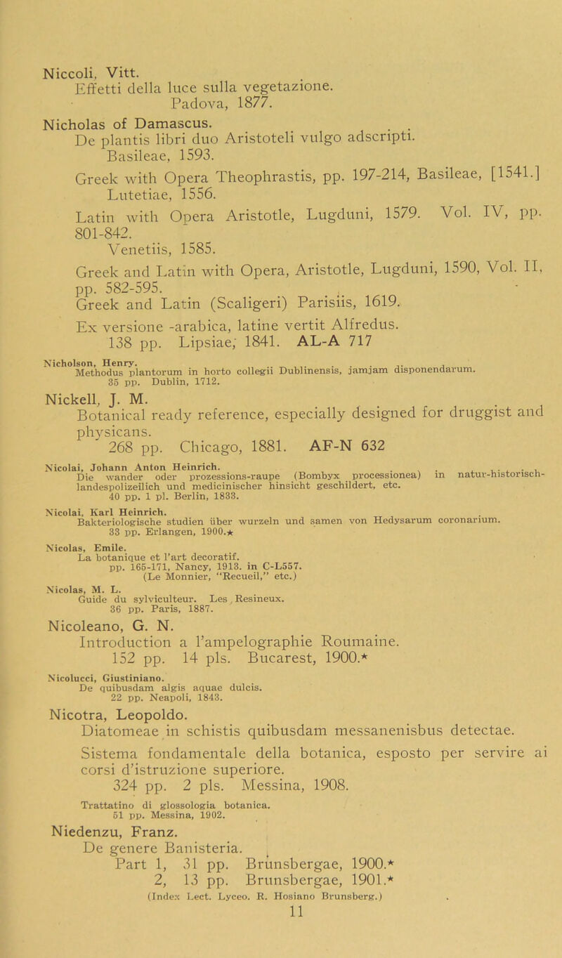 Niccoli, Vitt. Effetti della luce sulla vegetazione. Padova, 1877. Nicholas of Damascus. _ . De plantis libri duo Aristoteli vulgo adscnpti. Basileae, 1593. Greek with Opera Theophrastis, pp. 197-214, Basileae, [1541.] Lutetiae, 1556. Latin with Opera Aristotle, Lugduni, 1579. Vol. IV, pp. 801-842. Venetiis, 1585. Greek and Latin with Opera, Aristotle, Lugduni, 1590, Vol. II, pp. 582-595. _ Greek and Latin (Scaligeri) Parisiis, 1619. Ex versione -arabica, latine vertit Alfredus. 138 pp. Lipsiae; 1841. AL-A 717 Nicholson, Henry. .. ,. j „ Methodus plantorum in horto collegii Dublinensis, jamjam disponendarum. 36 pp. Dublin, 1712. Nickell, J. M. Botanical ready reference, especially designed for druggist and physicans. 268 pp. Chicago, 1881. AF-N 632 Nicolai, Johann Anton Heinrich. . . ^ i u Die wander Oder prozessions-raupe (Bombyx processionea) in natuv-historiscb- landespolizeilich und medicinischer hinsicht geschildert, etc. 40 pp. 1 pi. Berlin, 1833. Nicolai. Karl Heinrich. Bakteriologische studien iiber wurzeln und samen von Hedysarum coronarium. 33 pp. Erlangen, 1900.* Nicolas, Emile. La botanique et I’art decoratif. pp. 165-171, Nancy, 1913. in C-L557. (Le Monnier, “Eecueil,” etc.) Nicolas, M. L. Guide du sylviculteur. Les , Resineux. 36 pp. Paris, 1887. Nicoleano, G. N. Introduction a I’ampelographie Roumaine. 152 pp. 14 pis. Bucarest, 1900.* Nicolucci, Giustiniano. De quibusdam algis aquae dulcis. 22 pp. Neapoli, 1843. Nicotra, Leopoldo. Diatomeae in schistis quibusdam messanenisbus detectae. Sistema fondamentale della botanica, esposto per servire ai corsi d’istruzione superiore. 324 pp. 2 pis. Messina, 1908. Trattatino di glossologia botanica. 51 pp. Messina, 1902. Niedenzu, Franz. De genere Banisteria. Part 1, 31 pp. Brunsbergae, 1900.* 2, 13 pp. Brunsbergae, 1901.* (Index Lect. Lyceo. R. Hosiano Brunsber^r.)
