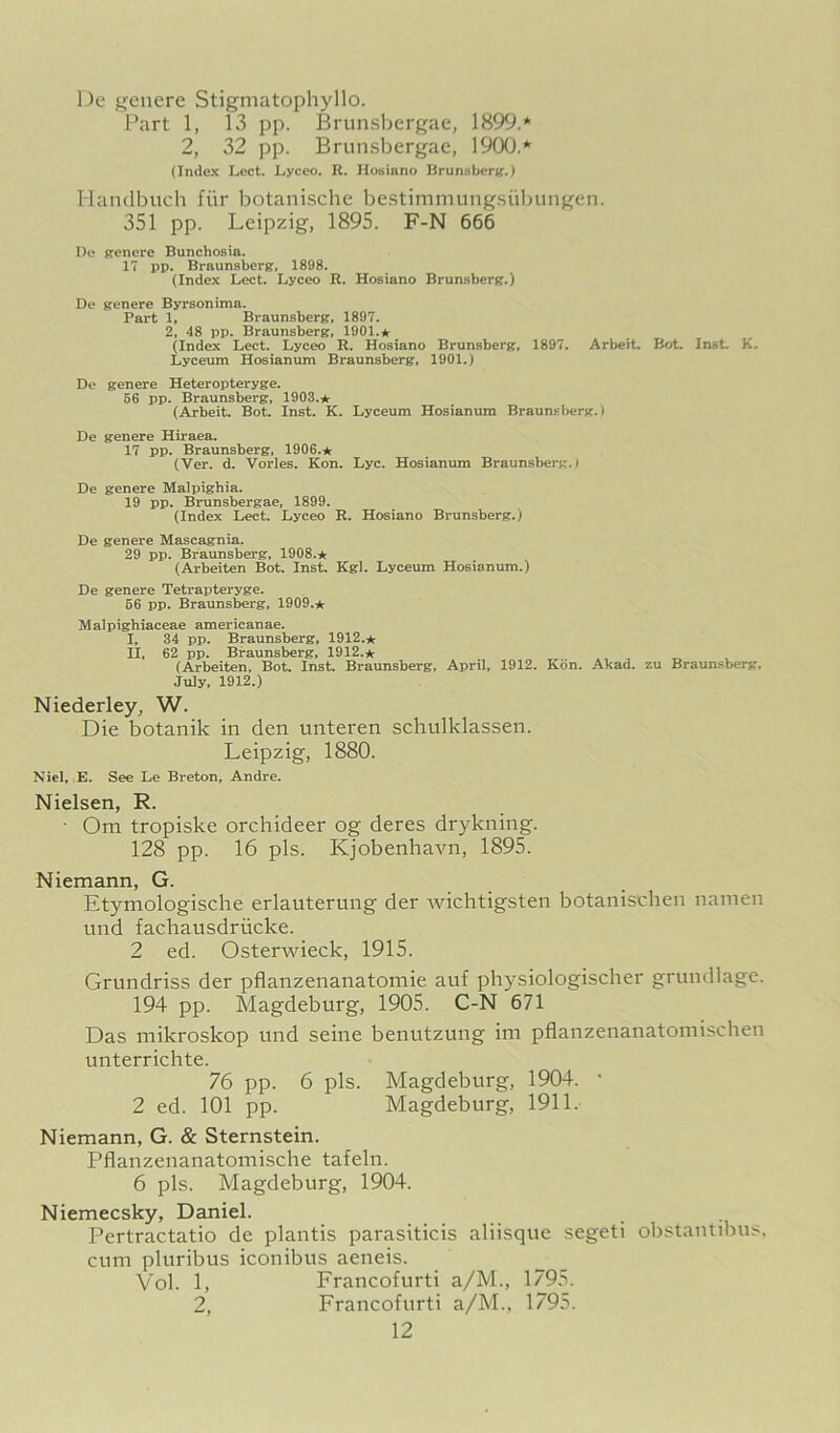 De genere Stigmatophyllo. Part 1, 13 pp. Brunsl^ergac, 1899.* 2, 32 pp. Brunsbergae, 1900.* (Index Lect. Lyceo. R. Hosiano Brunsbertf.) Handbuch fiir botanische bestimmungsiibungen. 351 pp. Leipzig, 1895. F-N 666 Di> prenere Bunchosia. 17 pp. Braunsbersr, 1898. (Index Lect. Lyceo R. Hosiano Brunsberg.) De prenere Byrsonima. Part 1. Braunsberpr, 1897. 2, 48 pp. Braunsberg, 1901.* (Index Lect. Lyceo R. Hosiano Brunsberg, 1897. Arbeit. Bot. Inst. K. Lyceum Hosianum Braunsberg, 1901.) De genere Heteropteryge. 56 pp. Braunsberg, 1903.* (Arbeit. Bot. Inst. K. Lyceum Hosianum Braunsberg.) De genere Hiraea. 17 pp. Braunsberg, 1906.* (Ver. d. Vorles. Kon. Lyc. Hosianum Braunsberg.) De genere Malpighia. 19 pp. Brunsbergae, 1899. (Index Lect. Lyceo R. Hosiano Brunsberg.) De genere Mascagnia. 29 pp. Braunsberg, 1908.* (Arbeiten Bot. Inst. Kgl. Lyceum Hosianum.) De genere Tetrapteryge. 66 pp. Braunsberg, 1909.* Malpighiaceae americanae. I. 34 pp. Braunsberg. 1912.* II, 62 pp. Braunsberg, 1912.* (Arbeiten, Bot. Inst. Braunsberg, April. 1912. Kon. Akad. zu Braunsberg, July, 1912.) Niederley, W. Die botanik in den unteren schulklassen. Leipzig, 1880. Nicl, E. See Le Breton, Andre. Nielsen, R. ■ Om tropiske orchideer og deres drykning. 128 pp. 16 pis. Kjobenhavn, 1895. Niemann, G. Etymologisclie erlauterung der ivichtigsten botanischen namen und fachausdriicke. 2 ed. Osterwieck, 1915. Grundriss der pflanzenanatomie auf physiologischer grundlage. 194 pp. Magdeburg, 1905. C-N 671 Das mikroskop und seine benutzung im pflanzenanatomischen unterrichte. 76 pp. 6 pis. Magdeburg, 1904. ' 2 ed. 101 pp. Magdeburg, 1911. Niemann, G. & Sternstein. Pflanzenanatoinische tafeln. 6 pis. Magdeburg, 1904. Niemecsky, Daniel. Pertractatio de plantis parasiticis aliisque segeti obstantibus. cum pluribus iconibus aeneis. Vol. 1, Francofurti a/M., 1795. 2, Francofurti a/M., 1795.