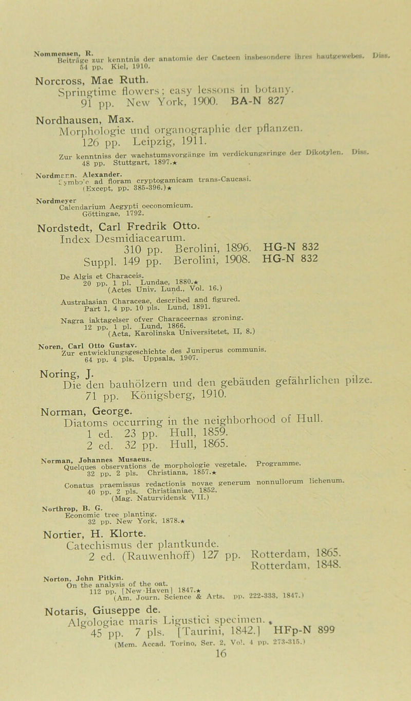 kenntnifl der unutomic dm- CncUi-n inulH-Hondere ihre* hautlfewebee. iJibB. fi-1 pp. Kiel, 1010. Norcross, Mae Ruth. Snrinsftimc flowers; easy lessons in lj<itany. 91 pp. New York, 1900. BA-N 827 Nordhausen, Max. Mori)hologie iind organographie der pflanzen. 126 pp. Leipzig, 1911. Zur kenntniss der wachstumsvorBiinfire im verdickunBsrintfe der Dikotylen. Dim. 48 pp. Stuttgart, 1897.* Nordmcr.n, Alexander. tvmbo’e ad floram cryptogamicam trans-Oauca-si. (Except, pp. 386-396.)* Nordmeyer Calendarium Aegypti oeconomicum. Gottingae, 1792. Nordstedt, Carl Fredrik Otto. Index Desmidiacearuni. 310 pp. Berolini, 1896. Suppl. 149 pp. Berolini, 1908. HG-N 832 HG-N 832 De Algis et Characeis. 20 pp. 1 pl. Lundae, 1880.* (Actes Univ. Lund., Vol. 16.) Australasian Characeae, described and figured. Part 1, 4 pp. 10 pis. Lund, 1891. Nagra iaktagelser ofver Characeernas groning. 12 pp. 1 pl. Lund, 1866. . , „ „ , (Acta. Karolinska Universitetet, 11, 8.) Noren. Carl Otto Gustav. Zur entwicklungsgeschichte des Juniperus communis. 64 pp. 4 pis. Uppsala, 1907. ^°”Dfe den bauholzern und den gebauden gefahrlichcn pilze. 71 pp. Konigsberg, 1910. Norman, George. • , , , j c u n Diatoms occurring in the neighborhood or Hull. 1 ed. 23 pp. Hull, 1859. 2 ed. 32 pp. Hull, 1865. Norma^^^L>Imnnes^M^-_^^^ de morphologie vegetale. Programme. 32 pp. 2 pis. Christiana, 1867.* Conatus praemissus redactionis novae generum nonnullorum lichenum. 40 pp. 2 pis. Christianiae, 1862. (Mag. Naturvidensk VII.) Northrop, B. G. Economic tree planting. 32 pp. New York, 1878.* Nortier, H. Klorte. Catechismus der plantkunde. 2 ed. (Rauwenhoff) 127 pp. Rotterdam. 1865. Rotterdam, 1848. Norton, John Pitkin. On the analysis of the oat. 112 np. INew Haven) 184h* v (Am. Journ. Science & Arts. pp. 222-333, 184 Notaris, Giuseppe de. Alcolouiae maris Ligustici specimen. » 45 PP- 7 pis. [Taurini, 1842.] HFp-N 899 (Mem. Accad. Torino, Ser. 2, Vo!. 4 pp. 273-316.1