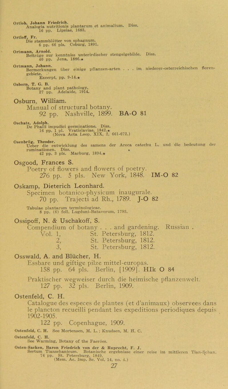 Ortlob, Johann Friedrich. Analogia nutritionis plantarum et animnlium. Uiss. 16 pp. Lipsiae, 1683. Ortloff, Fr. Die stammbliitter von sphagnum. 6 pp. 66 pis. Coburg, 1891. Ortmann. Arnold. .... , , . Beitriige zur kenntniss unterirdischer stengelgebilde. Uiss. 40 pp. Jena, 1886.* Ortmanm^o^hmm.^^ uber einige pflanzen-arten . . . im niederer-osterreichischen floren- gebietc. .' Excerpt, pp. 9-14.* Osborn, T. G. B. Botany and plant pathology. 27 pp. Adelaide, 1914. Osburn, William. Manual of structural botany. 92 pp. Nashville, 1899. BA-O 81 Oschatz, Adolph. De Phalli impudici germinatione. Diss. 16 pp. 1 pi. Vratislaviae, 1842.* (Nova Acta Leop. XIX, 2, 661-672.) Osenbrilg, Theodor. , Ueber die entwicklung des samens der Areca catechu L. und die bedeutung der ruminationen. Diss. • 42 pp. 3 pis. Marburg, 1894.* Osgood, Frances S. Poetry of flowers and flowers of poetry. 276 pp. 5 pis. New York, 1848. IM-O 82 Oskamp, Dieterich Leonhard. Specimen botanico-physicum inaugurale. 70 pp. Trajecti ad Rh., 1789. J-O 82 Tabulae plantarum terminologicae. 8 pp. (6) foil, Lugduni-Batavorum, 1793. Ossipoff, N. & Uschakoff, S. Compendium of botany . . . and gardening. Russian . Vol. 1, St. Petersburg, 1812. 2, St. Petersburg, 1812. 3, St. Petersburg, 1812. Osswald, A. and Bliicher, H. Essbare und giftige pilze mittel-europas. 158 pp. 64 pis. Berlin, [1909]. HIk O 84 Praktischer wegweiser durch die heimische pflanzenwelt. 127 pp. 32 pis. Berlin, 1909. Ostenfeld, C. H. Catalogue des especes de plantes (et d’animaux) observees dans le plancton recueilli pendant les expeditions periodiques depuis 1902-1905. 122 pp. Copenhague, 1909. Ostenfeld, C. H. See Mortensen, M. L.; Knudsen, M. H. C. Ostenfeld, C. H. See Warming, Botany of the Faeroes. Osten-Sacken, Baron Friedrich von der & Ruprecht, F. J. Sertum Tianschanicum. Botanische ergebnisse einer reise im mittleren Tian-Schan. 74 pp. St. Petersburg, 1849. ^ (Mem. Ac. Imp. Sc. Vol. 14, no. 4.)