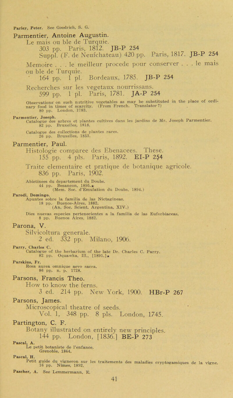 Parley, Peter. See Goodrich. S. G. Parmentier, Antoine Augustin. Le mais ou ble de Turquie. 303 pp. Paris, 1812. JB-P 254 Suppl. (F. de Neufchateau) 420 pp. Paris, 1817. JB-P 254 Memoire . . . le meilleur procede pour conserver . . . le mais ou ble de Turquie. 164 pp. 1 pi. Bordeaux, 1785. JB-P 254 Recherches sur les vegetaux nourrissans. 599 pp. 1 pi. Paris, 1781. JA-P 254 Observations' on such nutritive vepretables as may be substituted in the place of ordi- nary food in times of scarcity. (From French. Translator?) 80 pp. London, 1783. Parmentier, Joseph. Catalogue des arbres et plantes cultives dans 82 pp. Bruxelles, 1818. les jardins de Mr. Joseph Parmentier. Catalogue des collections de plantes rares. 26 pp. Bruxelles, 1863. Parmentier, Paul. Histologic comparee des Ebenacees. These. 155 pp. 4 pis. Paris, 1892. EI-P 2§4 Traite elementaire et pratique de botanique agricole. 836 pp. Paris, 1902. Abietinees du departement du Doubs. 44 pp. Besancon, 1895. (Mem. Soc. d'Emulation du Doubs, 1894.) Parodi, Domingo. Apuntes sobre la familia de las Nictagineas. 18 pp. Buenos-Aires, 1882. (An. Soc. Scient. Argentina, XIV.) Diez nuevas especies pertenecientes a la familia de las Euforbiaceas. 8 pp. Buenos Aires, 1882. Parona, V. Silvicoltura generale. 2 ed. 332 pp. Milano, 1906. Parry, Charles C. Catalogue of the herbarium of the late Dr. Charles C. Parry. 82 pp. Oquawka, 111., [1891.]* Parskius, Fr. Rosa aurea omnique aevo sacra. 86 pp. n. p. 1728. Parsons, Francis Theo. How to know the ferns. 3 ed. 214 pp. New York, 1900. HBr-P 267 Parsons, James. Microscopical theatre of seeds. Vol. 1, 348 pp. 8 pis. London, 1745. Partington, C. F. Botany illustrated on entirely new principles. 144 pp. London, [1836.] BE-P 273 Pascal, A. Le petit botaniste de Tenfance. Grenoble, 1864. Pascal, H. Petit guide du vigneron sur les traitements des maladies cryptogamiques de la vigne 16 pp. Nimes, 1892. Paacher, A. See Lemmermann, E.