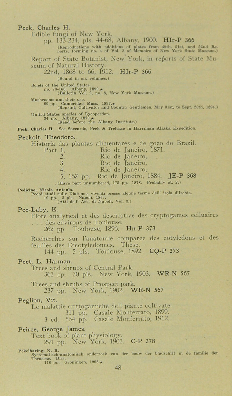 Peck, Charles H. lulible fungi of New York. pp. 133-234, pis. 44-68, Ml)any, 1900. HIr-P 366 (ReproductionH with additioriK of platen from 49th, f>l8t, and 02nd Rfe- ports, forming no. 4 of Vol. 3 of Memoirs of New York State Museum.) Report of State Botanist, New York, in reports of State Mu- seum of Natural History. 22nd, 1868 to 66, 1912. HIr-P 366 (Bound in six volumes.) Boleti of the United States. pp. 73-166. Albany. 1869.* (Bulletin Vol. 2, no. 8, New York Museum.) Mushrooms and their use. 80 pp. Cambridge, Mass., 1897.* (Reprint, Cultivator and Country Gentlemen. May 31st, to Sept. 20th, 1894.; United States species ot Lycoperdon. 34 pp. Albany. 1879.* (Read before the Albany Institute.) Peck, Charles H. See Saccardo, Peck & Trelease in Harriman Alaska Expedition. Peckolt, Theodoro. Historia das plantas alimentares e de gozo do Brazil. Part 1, Rio de Janeiro, 1871. 2, Rio de Janeiro, 3, Rio de Janeiro, 4, Rio de Janeiro, 5, 167 pp. Rio de Janeiro, 1884. JE-P 368 - (Have part unnumbered, 175 pp. 1878. Probably pt, 2.) Pedicino, Nicola Antonio. , - j,t u- Pochi studi sulle Diatomee viventi presso alcune terme dell ispla d Ischia. 19 pp. 2 pis. Napoli, 1867. (Atti deir Acc. di Napoli, Vol. 3.) Pee-Laby, E. Flore analytical et des descriptive des cryptoganies celluaires . . . des environs de Toulouse. 262 pp. Toulouse, 1896. Hn-P 373 Recherches sur I’anatomie comparee des cotyledons et des feuilles des Dicotyledonees. These. 144 pp. 5 pis. Toulouse, 1892. CQ-P 373 Peet, L. Harman. Trees and shrubs of Central Park. 363 pp. 30 pis. New York, 1903. WR-N 567 Trees and shrubs of Prospect park. 237 pp. New York, 1902. WR-N 567 Peglion, Vit. Le malattie crittogamiche dell piante coltivate. 311 pp. Casale Monferrato, 1899. 3 ed. 554 pp. Casale Monferrato, 1912. Peirce, George James. Text book of plant physiology. 291 pp. New York. 1903. C-P 378 Pckclharine, N. R. Systematisch»anatomisch onderzoek Theaceae. Diss. 116 pp- Groninjren. 1908.* van dcr bouw der bladschijf in de familie der