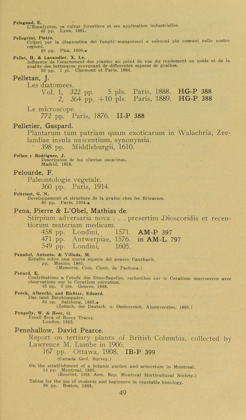 Pelagaud, E. j ^ • n L'Eucalyptus. sa cultur forestieve et ses application industrielles. 43 pp. Lyon, 1881. Pellegrini, Pietro. ... ■ n * Criteri per la diasnostica dei funghi • mangerecci e velenosi piu comuni nelle nostre region!. 39 pp. Pisa, 1900.* Pellet, H. & Lavandier, X. Le. -j i Influence de I’ecartement des plantes au point de vue du rendement en poids et de la qualite des bettersves provenant de differentes especes de graines. 20 pp. 1 pi. Clermont ct Paris, 1884. Pelletan, J. Les diatomees. Vol. 1, 322 pp. 5 pis. Paris, 1888. HG-P 388 2, 364 pp. +10 pis. Paris, 1889. HG-P 388 Le microscope. 772 pp. Paris, 1876. II-P 388 Pelletier, Gaspard. Plantarum turn patriam quam exoticarum in Walachria, Zee- landiae insula nascentium, synonymia. ' 398 pp. Middlebiirgii, 1610. Pellon y Rodriguez* J. Descripcioii de his plantas sacarinas. Madrid, 1858. Pelourde, F. Paleontologie vegetale. 360 pp. Paris, 1914. Peltrisot* G. N. Developpement et structure de la graine chez les Bricacees. 86 pp. Paris, 1904.* Pena, Pierre & L’Obel, Mathias de. Stirpium adversaria nova . . . presertim Dioscoridis et recen- tiorum materiani medicam. 458 pp. Londini, 1571. AM-P 397 471 pp. Antwerpiae, 1576. in AM-L 797 549 pp. Londini, 1605. Penafiel, Antonio, & Villada, M. Estudio sobre una nueva especie del genero Cantharis. pp. Mexico, 1866. (Memoria, Com. Cient. de Pachuca.) Penard, E. Contributions a Petude des Dino-flagelles, recherches sur le Ceratium macroceros avec observations sur le Ceratium cornutum. 43 pp. 3 pis. Geneve, 1888. Penck, Albrecht, and Richter, Eduard. Das land Berchtesgaden. 84 pp. Salzburg, 1886.* (Zeitsch. des Deutsch. u. Oesterreich. Alpenvereins, 1886.) Pengelly, W. & Heer, O. Fossil flora of Bovey Tracey. London, 1863. Pennhallow, David Pearce. Report on tertiary plants of British Columbia, collected by Lawrence M. Lambe in 1906. 167 pp. Ottawa, 1908. IB-P 399 (Canada Geol. Survey.) On the establishment of a botanic garden and arboretum in Montreal. 14 pp. Montreal, 1886. (Reprint, 10th Ann. Rep. Montreal Horticultural Society.) Tables for the use of students and beginners in vegetable histology. 39 pp. Boston, 1888.