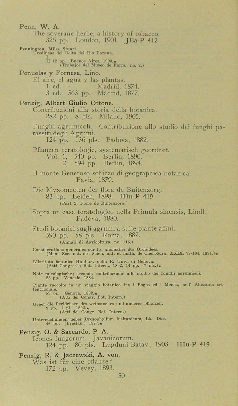 Penn, W. A. The sovcranc herbc, a history of tobacco. 326 i)p. London, 1901. JEa-P 412 Pennington, Mile? Stuart. Urctiinens del Delta del Rio Parana. I II 12 pp. BuenoH AircH, 1003.* (Trabajos del Museo de harm., no. 2.) Penuelas y Fornesa, Lino. F.l aire, e! agiia y las plantas. 1 ed. Madrid, 1874. 3 ed. 563 pp. Madrid, 1877. Penzig, Albert Giulio Ottone. Coiitribuzioiii alia storia della botanica. 282 pp. 8 pis. Milano, 1905. Funghi agrumicoli. Contribtizione alio studio dei funghi jia- rassiti degli Agrumi. 124 pp. 136 pis. Padova, 1882. Pflanzen teratologic, systematisch geordnet. Vol. 1, 540 pp. Berlin, 1890. 2, 594 pp. Berlin, 1894. II monte Generoso schizzo di geographica botanica. Pavia, 1879. Die Myxomceten der flora de Buitenzorg. 83 pp. Leiden, 1898. HIn-P 419 (Part 2, Flore de Buitenzorg.) Sopra un casa teratologico nella Primula sinensis, Lindl. Padova, 1880. Studi botanici sugli agrumi a sulle piante affini. 590 pp. 58 pis. Roma, 1887. (Annali di Agricoltura, no. 116.) Considerations generales sur les anomalies des Orchidees. (Mem. Soc. nat. des Scien, nat. et math, de Cherbourg, XXIX, 79-104, 1894.)* L'Istituto botanico Hanbury della R. Univ. di Genova. (Atti Congresso Bot. Intern., 1892, 14 pp. 7 pis.)* Note micologische; seconda contribuzione alio studio dei funghi agrumicoli. 28 pp. Venezia, 1884. Piante raccolte in un viaggio botanico fra i Bogos ed i Mensa, nell* Abissinia set- tentrionale. 69 pp. Genova, 1892.* (Atti del Congr. Bot. Intern.) Ueber die Perldriisen des weinstockes und anderer pflanzen. 9 pp. 1 pl. 1892.* (Atti del Congr. Bot. Intern.) Untersuchungen ueber Drosophyllum lusitanicum, Lk. Diss. 46 pp. (Breslau,) 1877.* Penzig, O. & Saccardo, P. A. leones fungorum. Javanicorum. 124 pp. 80 pis. Lugduni-Batav., 1903. HIu-P 419 Penzig, R. & jaezewski, A. von. Was ist fiir eine pflanze? 172 pp. Vevey, 1893.