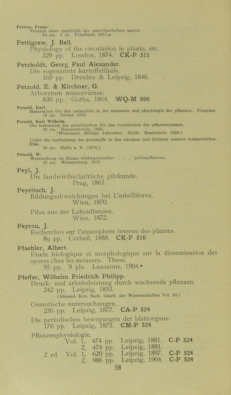 Petters, Franx. Versuch einer KCHchicht der amerikuniHchen HKave. 64 pp. 1 pi. FricMlliind, 1817.* Pettigrew, J! Bell. Phv.siology of the circulation in ])lants, etc. ' 329 pp. London, 1874. CK-P 511 Petzholdt, Georg Paul Alexander. Die sogenannte kartoiifelfaule. 160 pp. Dresden & Leipzig, 1846. Petzold, E. & Kirchner, G. Arboretum muscoviense. 830 pp. Gotha, 1864. WQ-M 896 Petzold, Karl. , . , . , « Materialien fiir den unterricht in der anatomic und physiologic der pflanzcn. Program. 16 pp. Zerbst, 1892. Petzold, Karl Wilhelm. Die bedeutung des griecheschen fiir das verstandnis der pflanzcnnamen. 38 pp. Braunschweig, 1886. (Wissensch. Beilage Jahresber. Studt. Realschule, 1886.) Ueber die vertheilung des gerbstoffs in den zweigen und bliittern unserer holzgewachse. Diss. 30 pp. Halle a. S. [1876.] Petzold, W. ^ Weissenburg im Elsass wildwachsenden . . . gefasspnanzen. 46 pp. Weissenburg, 1879. Peyl, J. Die landwirthschaftliche pilzkunde. Prag, 1863. Peyritsch, J. Bildungsabweichungen bei Umbelliferen. Wien, 1870. Pilze aus der Laboulbeiiien. Wien, 1872. Peyrou, J. Recherches sur ratniospliere interne des plantes. 89 pp. Corbeil, 1888. CK-P 516 Pfaehler, Albert. _ . . , Etude biologique et morphologique sur la dissemination des spores chez les mousses. These. 95 pp. 9 pis. Lausanne, 1904.* Pfeffer, Wilhelm Friedrich Philipp. Druck- und arbeitsleistung durch wachsende pflanzen. 242 pp. Leipzig, 1893. (Abhand. Kon. Sach. Gesell. der Wissenschaften Vol. 20.) Osmotische untersuchungen. 236 pp. Leipzig, 1877. CA-P 524 Die periodischen bewegungen der blattorgane. 176 pp. Leipzig, 1875. CM-P 524 Pflanzenphysiologie. Vol. 1, 474 pp. Leipzig, 1881. 2, 474 pp. Leipzig, 1881. 2 ed. Vol. 1, 620 pp. Leipzig, 1897. 2, 986 pp. Leipzig, 1904. 58 C-P 524 C-P 524 C-P 524