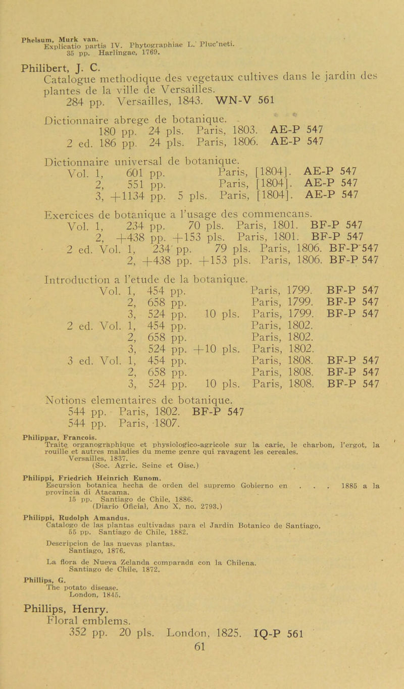 Phrlsum, Murk van. , . . . . Explicatio partis IV. PhytoKraphme L. Pluc neti. 35 pp. Harlingae, 1769. Philibert, J. C. , • i i • r i Catalogue methodique des vegetaux cultives dans le jaidin des plantes de la ville de Versailles. 284 pp. Versailles, 1843. WN-V 561 Dictionnaire abrege de botanique. 180 pp. 24 pis. Paris, 1803. AE-P 547 2 ed. 186 pp. 24 pis. Paris, 1806. AE-P 547 Dictionnaire universal de botanique. Vol. 1, 601 pp. Paris, [1804]. AE-P 547 2, 551 pp. Paris, [1804]. AE-P 547 3, +1134 pp. 5 pis. Paris, [1804]. AE-P 547 Exercices de botanique a I’usage des comniencans. Vol. 1, 234 pp. 70 pis. Paris, 1801. BF-P 547 2, +438 pp. +153 pis. Paris, 1801. BF-P 547 2 ed. Vol. 1, 234'pp. 79 pis. Paris, 1806. BF-P'547 2, +438 pp. +153 pis. Paris, 1806. BF-P 547 la Vol. 1, 454 pp. Paris, 1799. BF-P 547 2, 658 pp. Paris, 1799. BF-P 547 3, 524 pp. 10 pis. Paris, 1799. BF-P 547 2 ed. Vol. 1, 454 pp. Paris, 1802. 2, 658 pp. Paris, 1802. 3, 524 pp. + 10 pis. Paris, 1802. 3 ed. Vol. 1, 454 pp. Paris, 1808. BF-P 547 9 658 pp. Paris, 1808. BF-P 547 3, 524 pp. 10 pis. Paris, 1808. BF-P 547 Notions elementaires de botanique. 544 pp. Paris, 1802. BF-P 547 544 pp. Paris, 1807. Philippar, Francois. Traite organographique et physioloj^ico-agricole sur la carie, le charbon, Tergot, la rouille et autres maladies du meme genre qui ravagent les cereales. Versailles, 1837. (Soc. Agric. Seine et Oise.) Philippi, Friedrich Heinrich Eunom. Escursion botanica hecha de orden del supremo Gobierno en . . . 1886 a la provincia di Atacama. 15 pp. Santiago de Chile, 1886. (Diario Oficial, Ano X, no. 2793.) Philippi, Rudolph Amandus. Catalogo de Ia.s plantus cultivadas para el Jardin Botanico de Santiago. 66 pp. Santiago de Chile, 1882. Descripcion de las nuevas plantas. Santiago, 1876. La flora de Nueva Zclanda coinparada con la Chilena. Santiago de Chile, 1872. Phillips, G. The potato disease. London, 1845. Phillips, Henry. Floral emblems. 352 pp. 20 pis. London, 1825. IQ-P 561