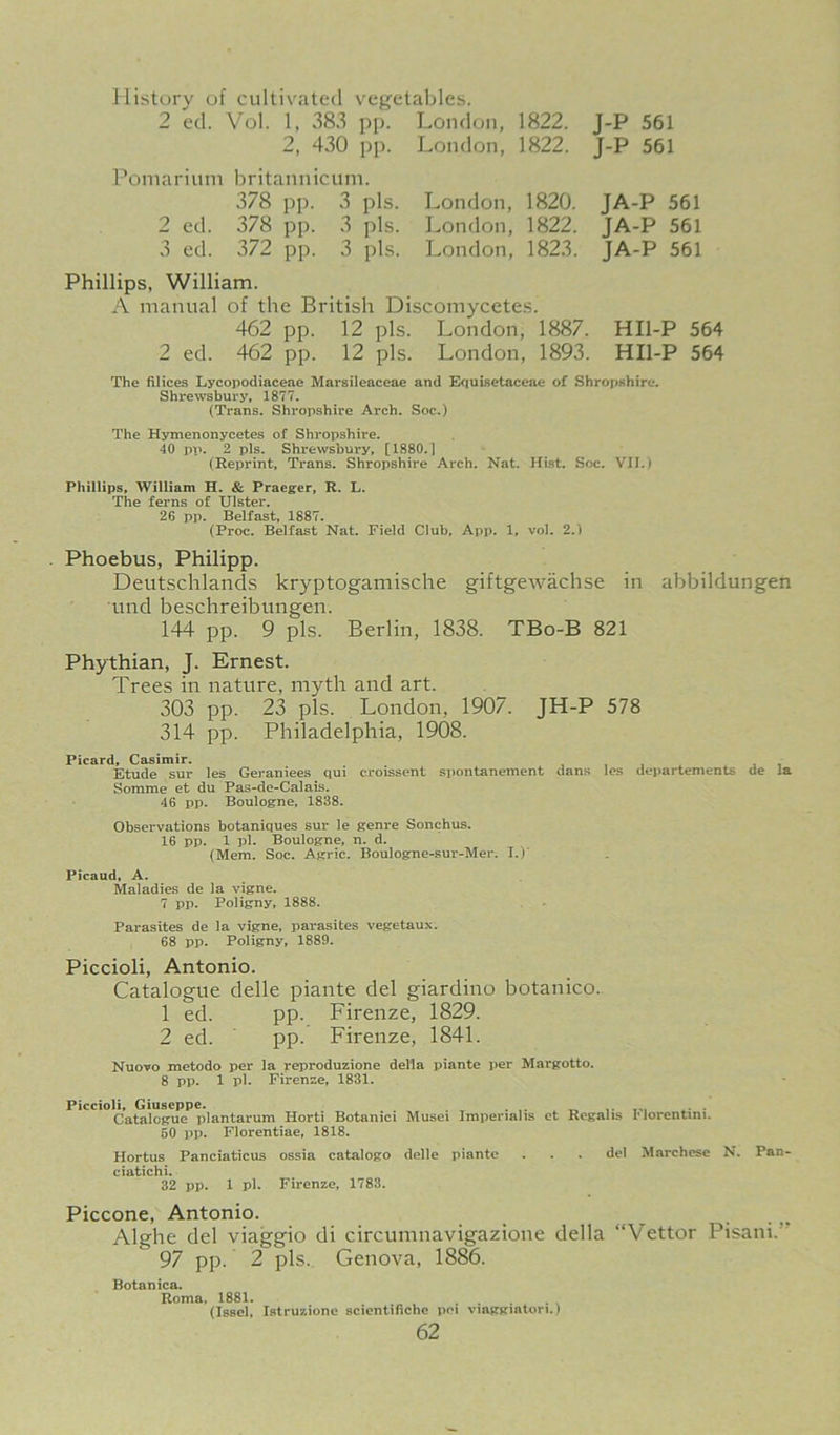 History of cultivated vegetables. 2 ed. Vol. 1, 383 pp. London, 1822. 2, 430 pp. Pomarium britannicuni. 378 pp. 3 pis. London, 1822. London, 1820. London, 1822. London, 1823. 2 ed. 378 pp. 3 pis. 3 ed. 372 pp. 3 pis. Phillips, William. A manual of the British Discomycetes. 462 pp. 12 pis. London, 1887. 2 ed. 462 pp. 12 pis. London, 1893. J-P 561 J-P 561 JA-P 561 JA-P 561 JA-P 561 HIl-P 564 HIl-P 564 The Alices Lycopodiaceae Marsileaceae and Equisetaceae of Shropshire. Shrewsbury, 1877, (Trans. Shropshire Arch. Soc.) The Hymenonycetes of Shropshire. 40 pp. 2 pis. Shrewsbury, [1880.1 (Reprint, Trans. Shropshire Arch. Nat. Hist. Soc. VII.) Phillips, William H. & Praeger, R. L. The ferns of Ulster. 26 pp. Belfast, 1887. (Proc. Belfast Nat, Field Club, App. 1, vol. 2.) . Phoebus, Philipp. Deutschlands kryptogamische giftgewachse in abbildungen und beschreibungen. 144 pp. 9 pis. Berlin, 1838. TBo-B 821 Phythian, J. Ernest. Trees in nature, myth and art. 303 pp. 23 pis. London, 1907. JH-P 578 314 pp. Philadelphia, 1908. Picard, Casimir. . j , Etude sur les Geraniees qui croissent spontanement dans les departements de la Somme et du Pas-de-Calais. 46 pp. Boulogne, 1838. Observations botaniques sur le genre Sonchus. 16 pp. 1 pi. Boulogne, n. d. (Mem. Soc. Agric. Boulogne-sur-Mer. I.)’ Picaud, A. Maladies de la vigne. 7 pp. Poligny, 1888. Parasites de la vigne, parasites vegetaux. 68 pp. Poligny, 1889. Piccioli, Antonio. Catalogue delle piante del giardino botanico. 1 ed. pp. Firenze, 1829. 2 ed. pp. Firenze, 1841. Nuovo metodo per la reproduzione della piante per Margotto. 8 pp. 1 pi. Firenze, 1831. Piccioli, Giuseppe. • Catalogue plantarum Horti Botanici Musei Imperiahs et Regans riorentini. 60 pp. Florentiae, 1818. Hortus Panciaticus ossia catalogo delle piante . . . de! Marchcsc N. Pan ciatichi. 32 pp. 1 pi, Firenze, 1783. Piccone, Antonio. . . „ Alghe del viaggio di circumnavigazione della “Vettor Pisani.” 97 pp. 2 pis. Genova, 1886. Botanica. Roma. 1881. . (Issel, Istruzione scientifiche pei viaggintori.)