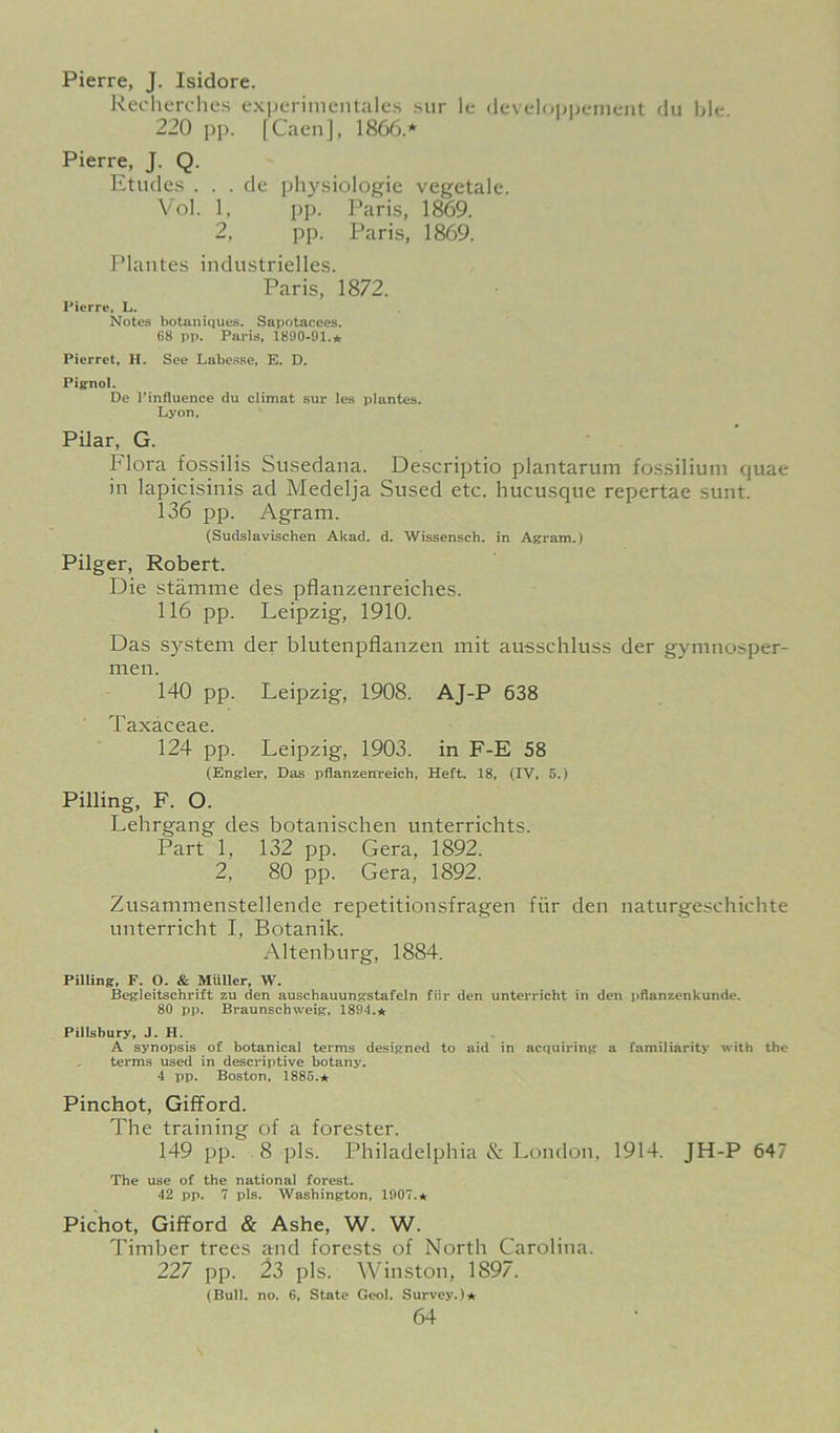 Pierre, J. Isidore. Recherches cxperimentalc.s sur le (Icvdopijenient du ble. 220 pp. [Caen], 1866.* Pierre, J. Q. Etiule.s . . . dc ph3^siologie vegetale. Vol. 1, pp. Paris, 1869. 2, pp. Paris, 1869. Plantes industrielles. Paris, 1872. Pierre, L. Notes botaniQues. Sapotacees. 68 pp. Paris, 1890-91.* Pierrot, H. See Labcsse, E. D. Pig-nol. De I’influence du climat sur les plantes. Lyon. Pilar, G. Flora fossilis Susedana. De.scriptio plantarum fossiliuni quae in lapicisinis ad Medelja Sused etc. hucusque repertae sunt. 136 pp. Agram. (Sudslavischen Akad. d. Wissensch. in Agram.) Pilger, Robert. Die stamme des pflanzenreiches. 116 pp. Leipzig, 1910. Das system der blutenpflanzen mit ausschluss der gymnosper- nien. 140 pp. Leipzig, 1908. AJ-P 638 Taxaceae. 124 pp. Leipzig, 1903. in F-E 58 (Engler, Das pflanzenreich, Heft. 18, (IV. 5.) Pilling, F. O. Lehrgang des botanischen unterrichts. Part 1, 132 pp. Gera, 1892. 2, 80 pp. Gera, 1892. Zusammenstellende repetitionsfragen fiir den naturgeschichte unterricht I, Botanik. Altenburg, 1884. Pilling, F. O. & Muller, W. Begleitschrift zu den auschauunjrstafeln fiir den unterricht in den pdanzenkunde. 80 pp. Braunschweig, 1894.* Pillsbury, J. H. A synopsis of botanical terms designed to aid in acquiring a familiarity with the terms used in descriptive botany. 4 pp. Boston, 1885.* Pinchot, Gifford. The training of a forester. 149 pp. 8 pis. Philadelphia & London, 1914. JH-P 647 The use of the national forest. 42 pp. 7 pis. Washington, 1907.* Pichot, Gifford & Ashe, W. W. Timber trees and forests of North Carolina. 227 pp. 23 pis. Winston, 1897. (Bull. no. 6, State Geol. Survey.)*