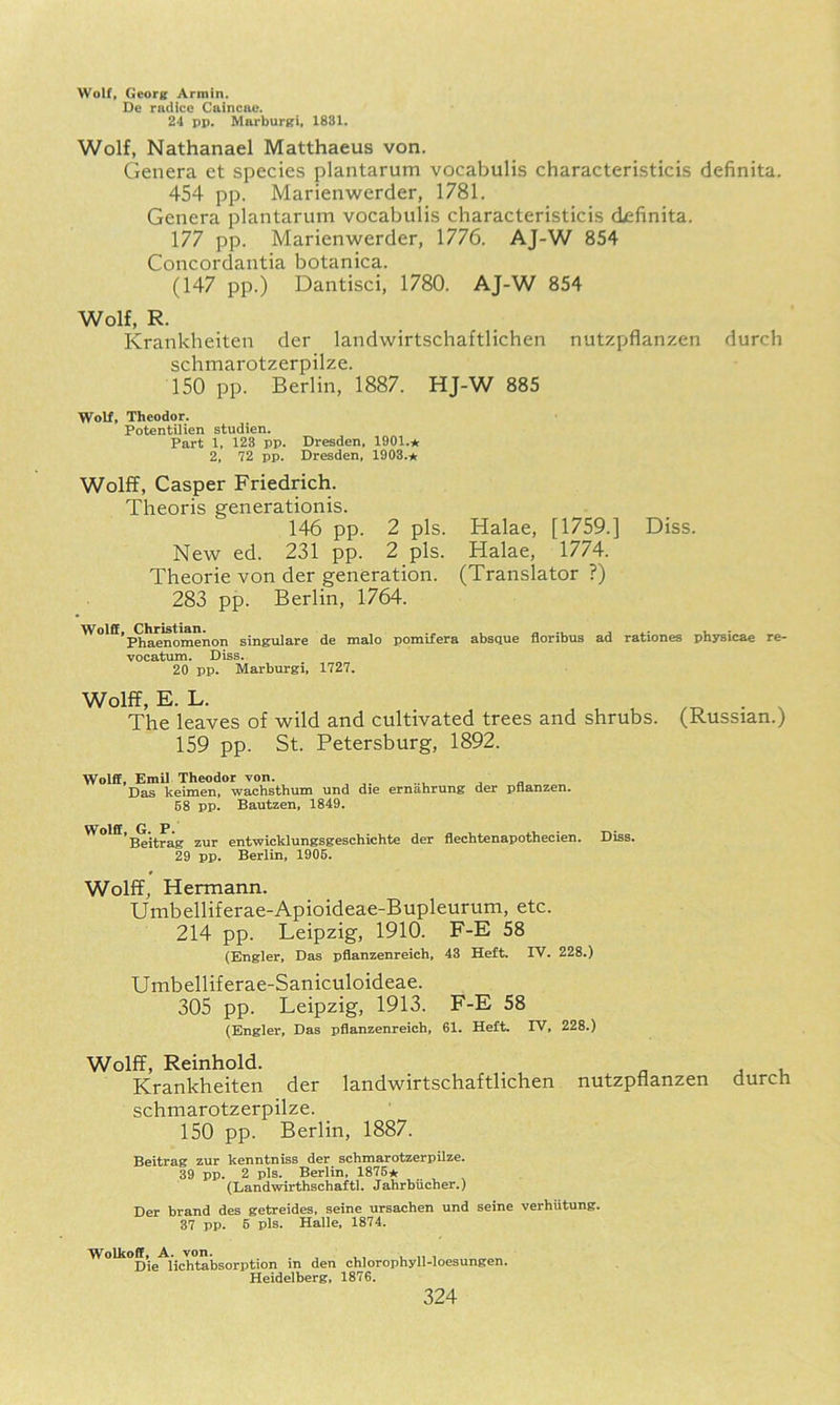 Wolf, (ieorg: Armin. De rndico Caincae. 24 pp. Marburgi, 1831. Wolf, Nathanael Matthaeus von. Genera et species plantarum vocabulis characteristicis definita. 454 pp. Marienwerder, 1781. Genera plantarum vocabulis characteristicis definita. 177 pp. Marienwerder, 1776. AJ-W 854 Concordantia botanica. (147 pp.) Dantisci, 1780. AJ-W 854 Wolf, R. Krankheiten der landwirtschaftlichen nutzpflanzen durch schmarotzerpilze. 150 pp. Berlin, 1887. HJ-W 885 Wolf, Theodor. Potentilien studien. Part 1, 123 pp. Dresden, 1901.* 2, 72 pp. Dresden, 1903.* Wolff, Casper Friedrich. Theoris generationis. 146 pp. 2 pis. Halae, [1759.] Diss. New ed. 231 pp. 2 pis. Halae, 1774. Theorie von der generation. (Translator ?) 283 pp. Berlin, 1764. Wolff, Christian. u • Phaenomenon singulare de malo pomifera absque noribus ad rationes pnysicae re- vocatum. Diss. 20 pp. Marburgi, 1727. Wolff, E. L. .-o • N The leaves of wild and cultivated trees and shrubs. (Russian.) 159 pp. St. Petersburg, 1892. Wolff, EmU Theodor von. , a Das keimen, wachsthum und die ernahrung der pBanzen. 58 pp. Bautzen, 1849. Wolff G P 'Beitrag zur entwicklungsgeschichte der flechtenapothecien. Diss. 29 pp. Berlin, 1906. Wolff, Hermann. Unibelliferae-Apioideae-Bupleurum, etc. 214 pp. Leipzig, 1910. F-E 58 (Engler, Das pflanzenreich, 43 Heft. IV. 228.) Umbelliferae-Saniculoideae. 305 pp. Leipzig, 1913. F-E 58 (Engler, Das pflanzenreich, 61. Heft. IV, 228.) Wolff, Reinhold. j u Krankheiten der landwirtschaftlichen nutzpflanzen durcn schmarotzerpilze. 150 pp. Berlin, 1887. Beitrag zur kenntniss der schmarotzerpilze. 39 pp. 2 pis. Berlin, 1876* (Landwirthschaftl. Jahrbiicher.) Der brand des getreides, seine ursachen und seine verhiitung. 37 pp. 6 pis. Halle, 1874. Wolkoff, A. von. , , , , Die lichtabsorption m den chlorophyll-loesungen. Heidelberg, 1876.