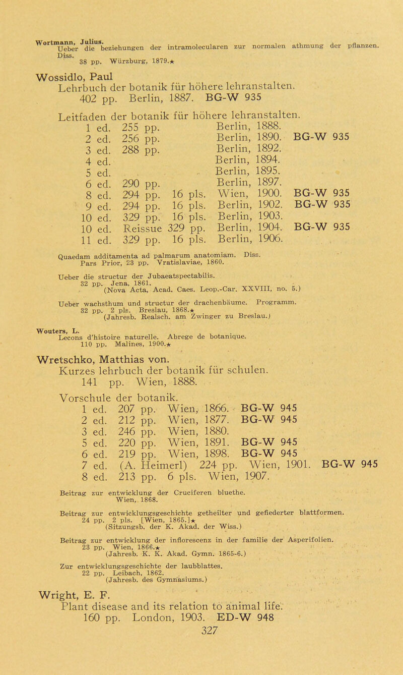 Wortmann, Julius. . Ueber die beziehungen der intramolecularen Diss. 38 pp. Wurzburg, 1879.* zur normalen athmung der pflanzen. Wossidlo, Paul Lehrljuch der botanik fiir hohere lehranstalten. 402 pp. Berlin, 1887. BG-W 935 Leitfaden der botanik fiir hohere lehranstalten. 1 ed. 255 pp. Berlin, 1888. 2 ed. 256 pp. Berlin, 1890. BG-W 935 3 ed. 288 pp. Berlin, 1892. 4 ed. Berlin, 1894. 5 ed. Berlin, 1895. 6 ed. 290 pp. Berlin, 1897. 8 ed. 294 pp. 16 pis. Wien, 1900. BG-W 935 9 ed. 294 pp. 16 pis. Berlin, 1902. BG-W 935 10 ed. 329 pp. 16 pis. Berlin, 1903. 10 ed. P.eissue 329 pp. Berlin, 1904. BG-W 935 11 ed. 329 pp. 16 pis. Berlin, 1906. Quaedam additamenta ad palmarum anatomiam. Diss. Pars Prior, 23 pp. Vratislaviae, 1860. Ueber die structur der Jubaeatspectabilis. 32 pp. Jena. 1861. (Nova Acta, Acad. Caes. Leop.-Car. XXVIII, no. 5.) Ueber wachsthum und structur der drachenbiiume. Programm. 32 pp. 2 pis. Breslau, 1868.★ (Jahresb. Realsch. am Zwinger zu Breslau. J Wouters, L. , , . Lecons d’histoire naturelle. Abrege de botanique. 110 pp. Malines, 1900.* Wretschko, Matthias von. Kurzes lehrbuch der botanik fiir schulen. 141 pp. Wien, 1888. Vorschule der botanik. 1 ed. 207 pp. Wien, 1866. BG-W 945 2 ed. 212 pp. Wien, 1877. BG-W 945 3 ed. 246 pp. Wien, 1880. 5 ed. 220 pp. Wien, 1891. BG-W 945 6 ed. 219 pp. Wien, 1898. BG-W 945 7 ed. (A. Heimerl) 224 pp. Wien, 1901. BG-W 945 8 ed. 213 pp. 6 pis. Wien, 1907. Beitrag zur entwicklung der Cruciferen bluethe. Wien, 1868. Beitrag zur entwicklungsgeschichte getheilter und gefiederter blattformen. 24 pp. 2 pis. [Wien, 1865.]* (Sitzungsb. der K. Akad. der Wiss.) Beitrag zur entwicklung der inflorescenz in der familie der Asperifolien. 23 pp. Wien, 1866.* (Jahresb. K. K. Akad. Gymn. 1866-6.) Zur entwicklungsgeschichte der laubblattes. 22 pp. Leibach, 1862. (Jahresb. des Gymnasiums.) Wright, E. F. Plant disease and its relation to animal life. 160 pp. London, 1903. ED-W 948