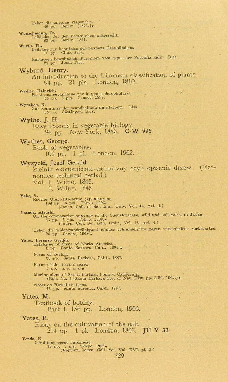 Ueber die gattung Nepenth^. 46 pp. Berlin, [1872,j* Wunschmann, Fr. . ^ ■ u,. Leitfiiden fiir den botanischen unterricht. 83 pp. Berlin, 1861. ^’”^**Bjtriige zur kenntniss der pilzflora Graubiindens. 10 pp. Chur. 1904. , Rubiaceen bewohnende Puccinien vom typus der Puccinia galii. Diss. 27 pp, Jena, 1906. Wyburd, Henry. An introduction to the Linnaean classification of plants 94 pp. 21 pis. London, 1810. Wydler, Heinrich. , o u i •„ Bseai monographique zur le genre Scrophulana. BO pp. 5 pis. Geneve. 1828. Wynekcn, K. „ Zur kenntniss der wundheilung an glattern. 63 pp. Gottingen, 1908. Diss. Wythe, J. H. Easy lessons in vegetable biology. 94 pp. New York, 1883. C-W 996 Wythes, George. Book of vegetables. 106 pp. 1 pi. London, 1902. Wyzycki, Josef Gerald. Zielnik ekonomiczno-techniczny czyli opisanie drzew. (Eco- nomico technical herbal.) Vol. 1, Wilno, 1845. 2, Wilno, 1845. Yabe, Y. Revisio TJmbelliferarum japonicarum. 108 pp. 3 pis. Tokyo, 1902. (Journ. Coll, of Sci. Imp, Univ. Vol. 16, Art. 4.) Yasuda, Atsushi. . , ■,.* a. a • t ^ ^ On the comparative anatomy of the Cucurbitaceae, wild and cultivated in Japan. 66 pp. 6 pis. Tokyo, 1903.^ (Journ. Coll. Sci. Imp. Univ., Vol. 18, Art. 4.) Ueber die widerstandsfiihigkeit einiger schimmelpilze gegen verschiedene zuckerarten. 20 pp. Sendai, 1908.* Yates, Lorenzo Gordin. Catalogue of ferns of North America. 8 pp. Santa Barbara, Calif., 1896.* Ferns of Ceylon. 33 pp. Santa Barbara, Calif., 1887. Ferns of the Pacific coast. 4 pp. n. p. n. d.* Marine algae of Santa Barbara County, California. (Bull. No. 3, Santa Barbara Soc. of Nat. Hist. pp. 3-20, 1902.)* Notes on Hawaiian ferns. 16 pp. Santa Barbara, Calif., 1887. Yates, M. Textbook of botany. Part 1, 156 pp. London, 1906. ’Yates, R. Essay on the cultivation of the oak. 214 pp. 1 pi. London, 1802. JH-Y 33 Yendo, K. Corallinae verae Japonicae. 36 pp. 7 pis. Tokyo, 1902* (Reprint. Journ. Coll. Sci. Vol. XVI, pt. 2.)
