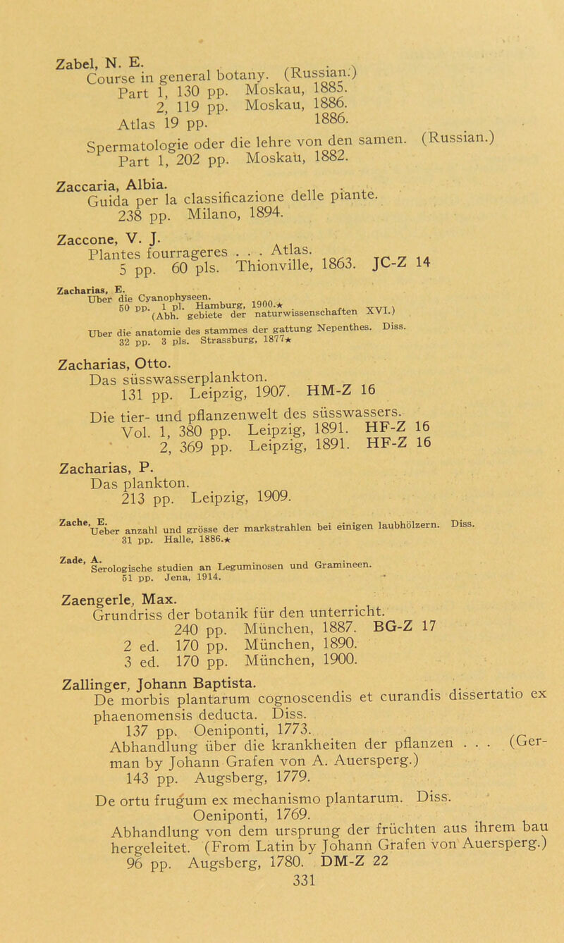 16 16 Zabel, N. E. . Course in general botany. (Russian.) Part 1, 130 pp. Moskau, 1885. 2 119 pp. Moskau, 1886. Atlas 19 pp. Spermatologie oder die lelire von den samen. (Russian.) Part 1, 202 pp. Moskau, 1882. Zaccaria, Albia. _ -4.^ Guida per la classificazione delle piante. 238 pp. Milano, 1894. 7cicc'C\v\& V- T. PlaAtes fourrageres ... Atlas. 5 pp. 60 pis. Thionville, 1863. JC-Z 14 Zacharias, E. Uber die Cyanophyseen. .ann ^ 60 pp. 1 pi. Hamburg, 1900.★ _ r+an TTVl 1 (Abb. gebiete der naturwissenscbalten XVi.) Uber die anatomie des stammes der gattung Nepenthes. Diss. 32 pp. 3 pis, Strassburg, 1877* Zacharias, Otto. Das siisswasserplankton. 131 pp. Leipzig, 1907. HM-Z 16 Die tier- und pflanzenwelt des siisswassers. Vol. 1, 380 pp. Leipzig, 1891. HF-Z 2, 369 pp. Leipzig, 1891. HF-Z Zacharias, P. Das plankton. 213 pp. Leipzig, 1909. ^ac'’*’ueber anzahl und grosse der markstrahlen bei einigen laubholzern. Diss. 31 pp. Halle, 1886.* ’ Serologische studien an Leguminosen und Grammeen. 61 pp. Jena, 1914. Zaengerle, Max. Grundriss der botanik fiir den unterncht. 240 pp. Miinchen, 1887. BG-Z 17 2 ed. 170 pp. Miinchen, 1890. 3 ed. 170 pp. Miinchen, 1900. Zallinger, Johann Baptista. , 4.- De morbis plantarum cognoscendis et curandis dissertatio ex phaenomensis deducta. Diss. 137 pp. Oeniponti, 1773. Abhandlung iiber die krankheiten der pflanzen man by Johann Grafen von A. Auersperg.) 143 pp. Augsberg, 1779. De ortu fru^um ex mechanismo plantarum. Diss. Oeniponti, 1769. _ Abhandlung von dem ursprung der friichten aus ihrem bau hergeleitet. (From Latin by Johann Grafen von Auersperg.) 96 pp. Augsberg, 1780. DM-Z 22 (Ger-