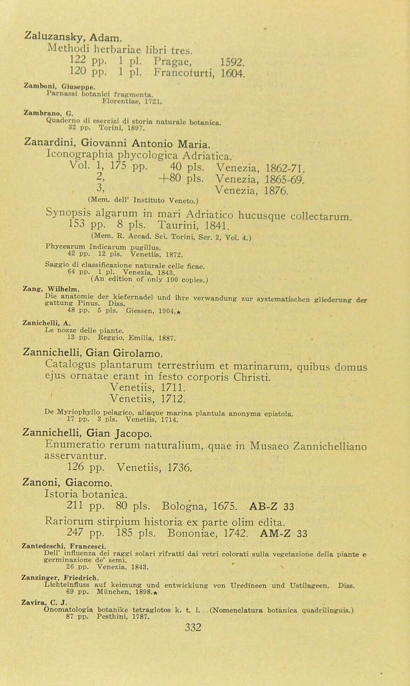 Zaluzansky, Adam. Methodi herbariae libri tres. 122 pp. 1 pi. Pragae, 1592. 120 pp. 1 pi. Francolurti, 1604. Zamboni, Giuseppe. Parnassi botnnici fragmenta. Florentiae, 1721, Zambrano, G. Quaderno di esercizi di storia naturale botanica 32 pp. Torini, 1897. Zanardini, Giovanni Antonio Maria. Iconographia phycologica Adriatica. Vol. 1, 175 pp. 40 pis. Venezia, 1862-71. -}-80 pis. Venezia, 1865-69. Venezia, 1876. (Mem. dell’ Imstituto Veneto.) Synopsis algarum in mari Adriatico hucusque collectarum. 153 pp. 8 pis. Taurini, 1841. (Mem. R. Accad. Sci. Torini, Ser. 2, Vol. 4.) Phycearum Indicarum pugillus. 42 pp. 12 pis. Venetiis, 1872. Saggio di classificazione naturale celle ficae 64 pp. 1 pi. Venezia, 1843. (An edition of only 100 copies.) Zang, Wilhelm. gattung*^nus^^'^oS^^^”^'^^' verwandung zur systematischen gliederung der 48 pp. 5 pis. Giessen, 1904.* Zanichelli, A. Le nozze delle piante. 13 pp. Reggio, Emilia, 1887. Zannichelli, Gian Girolamo. Catalogus plantarum terrestrium et marinarum, quibus domus ejus ornatae erant in festo corporis Christi. Venetiis, 1711. ' Venetiis, 1712. De Myriophyllo pelagico, aliaque marina plantula anonyma epistola. 17 pp, 3 pis. Venetiis, 1714, Zannichelli, Gian Jacopo. Enumeratio rerum naturalium, quae in Musaeo Zanniclielliano asservantur. 126 pp. Venetiis, 1736. Zanoni, Giacomo. Istoria botanica. 211 pp. 80 pis. Bologna, 1675. AB-Z 33 Rariorum stirpium historia ex parte olim edita. 247 pp. 185 pis. Bononiae, 1742. AM-Z 33 Zantedcschi, Francesci. Dell' influenza dei raggi solari rifratti dai vetri colorati sulla vegetazione della piante e germinazione de' semi. 26 pp. Venezia, 1843. ' Zanzinger, Friedrich. Lichteinfluss auf keimung und entwicklung von Uredineen und Ustilageen. Diss. 69 pp. Munchen, 1898.* Zavira, C. J. Onomatologia botanike tetraglotos k. t. 1. (Nomenclatura botanica quadrilinguis.) 87 pp. Pesthini, 1787.