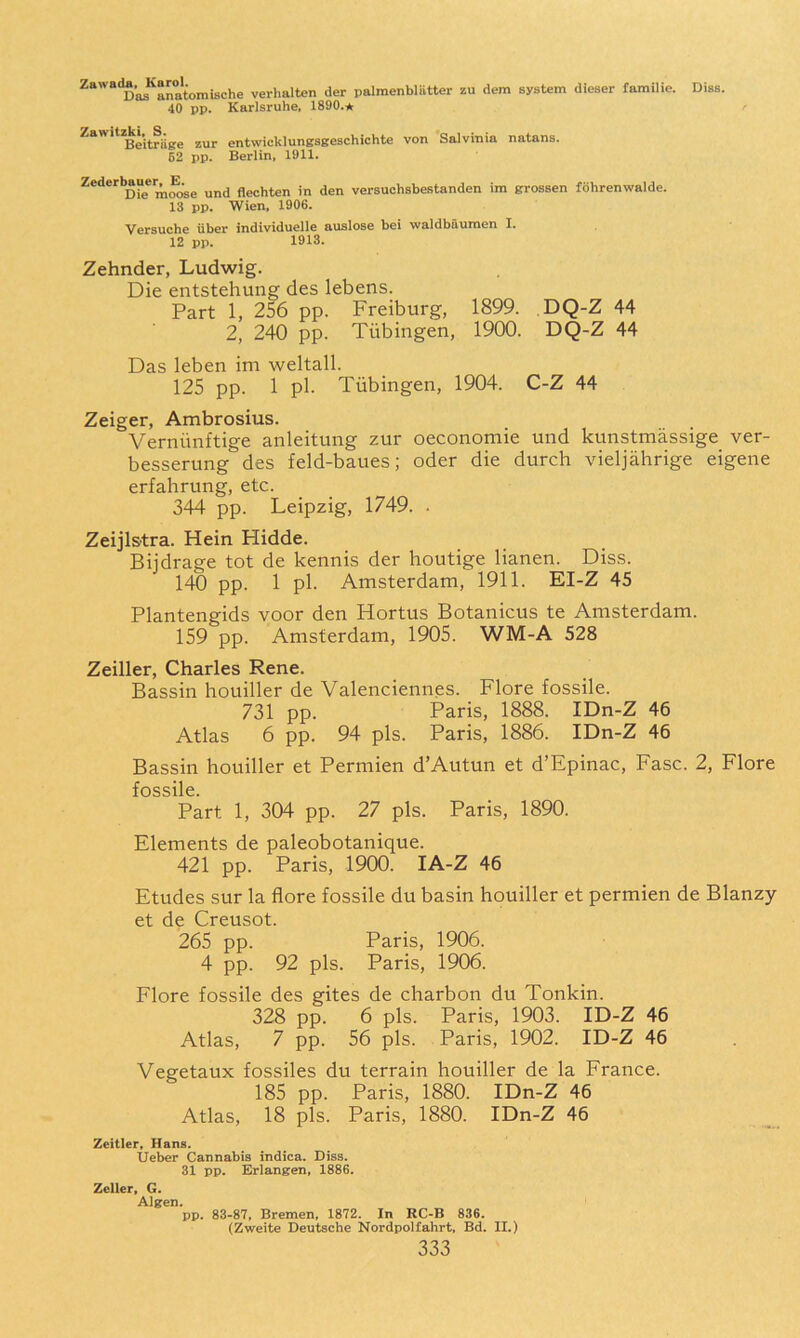 ^“’“‘D’as^anatomische verhalten der palmenblatter zu dem system dieser familie. Diss. 40 pp. Karlsruhe. 1890.^ Zawitzk^^S.^^ zur entwicklunesgeschichte von Salvinia natans. 62 pp. Berlin, 1911. Zederbauer^R^^ und flechten in den versuchsbestanden im grossen fohrenwalde. 13 pp. Wien, 1906. Versuche iiber individuelle auslose bei waldbfiuraen I. 12 pp. 1913. Zehnder, Ludwig. Die entstehung des lebens. Part 1, 256 pp. Freiburg, 1899. DQ-Z 44 2, 240 pp. Tubingen, 1900. DQ-Z 44 Das leben im weltall. 125 pp. 1 pi. Tubingen, 1904. C-Z 44 Zeiger, Ambrosius. Verniinftige anleitung zur oeconomie und kunstmassige ver- besserung des feld-baues; oder die durch vieljahrige eigene erfahrung, etc. 344 pp. Leipzig, 1749. . Zeijlstra. Hein Hidde. Biidrage tot de kennis der houtige lianen. Diss. 140 pp. 1 pi. Amsterdam, 1911. EI-Z 45 Plantengids voor den Hortus Botanicus te Amsterdam. 159 pp. Amsterdam, 1905. WM-A 528 Zeiller, Charles Rene. Bassin houiller de Valenciennes. Flore fossile. 731 pp. Paris, 1888. IDn-Z 46 Atlas 6 pp. 94 pis. Paris, 1886. IDn-Z 46 Bassin houiller et Permien d’Autun et d’Epinac, Fasc. 2, Flore fossile. Part 1, 304 pp. 27 pis. Paris, 1890. Elements de paleobotanique. 421 pp. Paris, 1900. lA-Z 46 Etudes sur la flore fossile du basin houiller et permien de Blanzy et de Creusot. 265 pp. Paris, 1906. 4 pp. 92 pis. Paris, 1906. Flore fossile des gites de charbon du Tonkin. 328 pp. 6 pis. Paris, 1903. ID-Z 46 Atlas, 7 pp. 56 pis. Paris, 1902. ID-Z 46 Vegetaux fossiles du terrain houiller de la France. 185 pp. Paris, 1880. IDn-Z 46 Atlas, 18 pis. Paris, 1880. IDn-Z 46 Zeitler, Hans. Ueber Cannabis indica. Diss. 31 pp. Erlangen. 1886. Zeller. G. Algen. pp. 83-87, Bremen. 1872. In RC-B 836. (Zweite Deutsche Nordpolfahrt, Bd. II.)