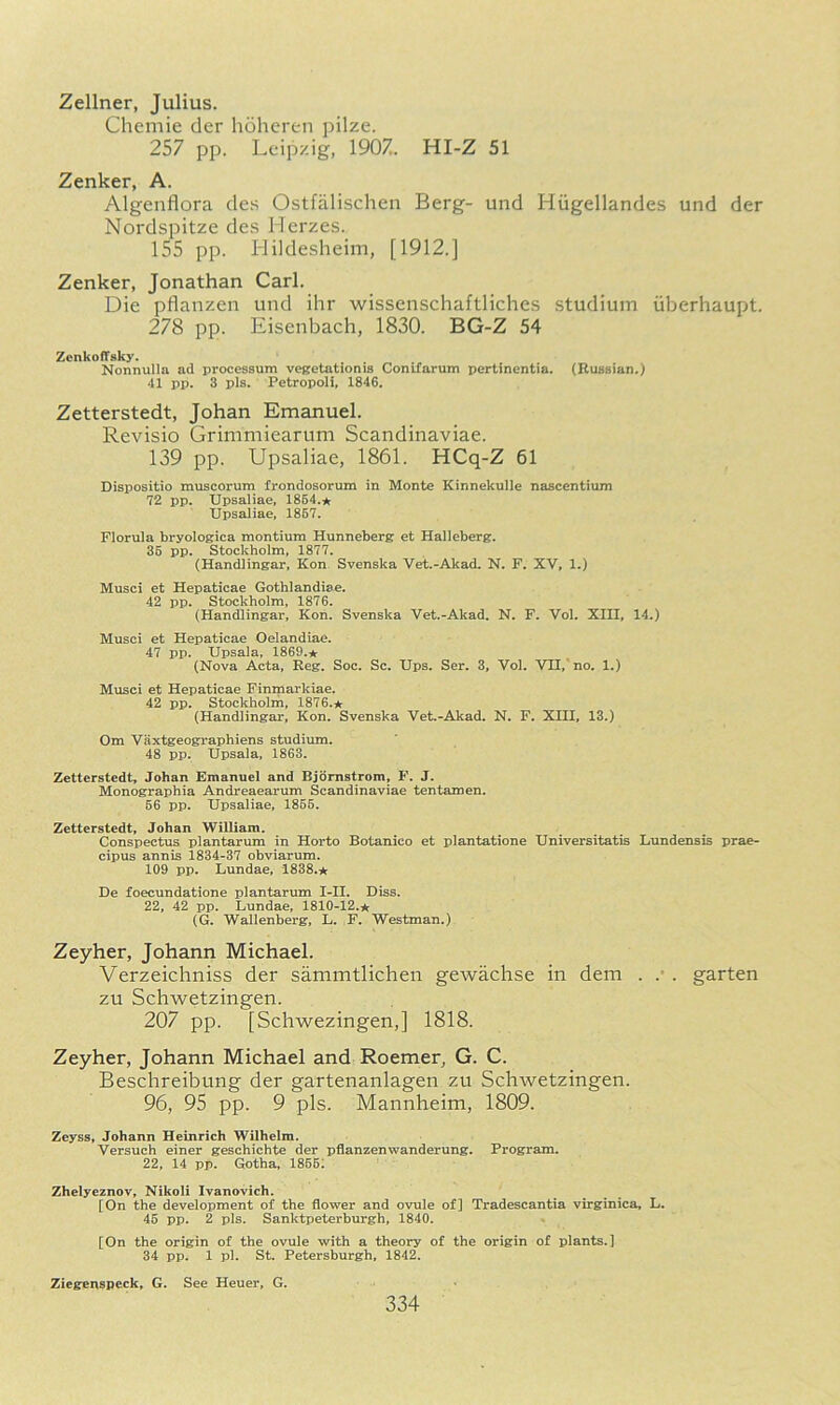 Zellner, Julius. Chemie der hdheren pilze. 257 pp. Leipzig, 1907. HI-Z 51 Zenker, A. Algenfiora des Ostfalischen Berg- und Hiigellandes und der Nordspitze des Herzes. 155 pp. Hildesheim, [1912.] Zenker, Jonathan Carl. Die pflanzen und ihr wissenschaftliches studium iiberhaupt. 278 pp. Eisenbach, 1830. BG-Z 54 ZenkofTsky. Nonnulla ad processum vesretationiB ConiTarum pertinentia. (RuBHian.) 41 pp. 3 pis. Petropoll, 1846. Zetterstedt, Johan Emanuel. Revisio Grimmiearum Scandinaviae. 139 pp. Upsaliae, 1861. HCq-Z 61 Dispositio muscorum frondosorum in Monte Kinnekulle nascentium 72 pp, Upsaliae, 1864.★ Upsaliae, 1867. Florula bryologica montium Hunneberg et Halleberg. 36 pp. Stockholm, 1877. (Handlingar, Kon Svenska Vet.-Akad. N. F. XV, 1.) Musci et Hepaticae Gothlandiae. 42 pp. Stockholm, 1876. (Handlingar, Kon. Svenska Vet.-Akad. N. F. Vol. XIII, 14.) Musci et Hepaticae Oelandiae. 47 pp. Upsala, 1869.* (Nova Acta, Reg, Soc. Sc. Ups. Ser. 3, Vol. VII, no. 1.) Musci et Hepaticae Finmarkiae. 42 pp. Stockholm, 1876.★ (Handlingar, Kon. Svenska Vet.-Akad. N. F. XIII, 13.) Om Vaxtgeographiens studium, 48 pp. Upsala, 1863. Zetterstedt, Johan Emanuel and Bjornstrom, F. J. Monographia Andreaearum Scandinaviae tentamen. 66 pp. Upsaliae, 1866. Zetterstedt, Johan William. Conspectus plantarum in Horto Botanico et plantatione Universitatis Lundensis prae- cipus annis 1834-37 obviarum. 109 pp. Lundae, 1838.★ De foecundatione plantarum I-II, Diss. 22, 42 pp. Lundae, 1810-12.* (G. Wallenberg, L. F, Westman.) Zeyher, Johann Michael. Verzeichniss der sanimtlichen gewachse in dem . .• . garten zu Schwetzingen. 207 pp. [Schwezingen,] 1818. Zeyher, Johann Michael and Roemer, G. C. Beschreibung der gartenanlagen zu Schwetzingen. 96, 95 pp. 9 pis. Mannheim, 1809. Zeyss, Johann Heinrich Wilhelm. Versuch einer geschichte der pflanzenwanderung. Program. 22, 14 pp. Gotha, 1865^ Zhelyeznov, Nikoli Ivanovich. [On the development of the flower and ovule of] Tradescantia virginica, L. 45 pp. 2 pis. Sanktpeterburgh, 1840. [On the origin of the ovule with a theory of the origin of plants.] 34 pp. 1 pi. St. Petersburgh, 1842. Ziegenspeck, G. See Heuer, G.