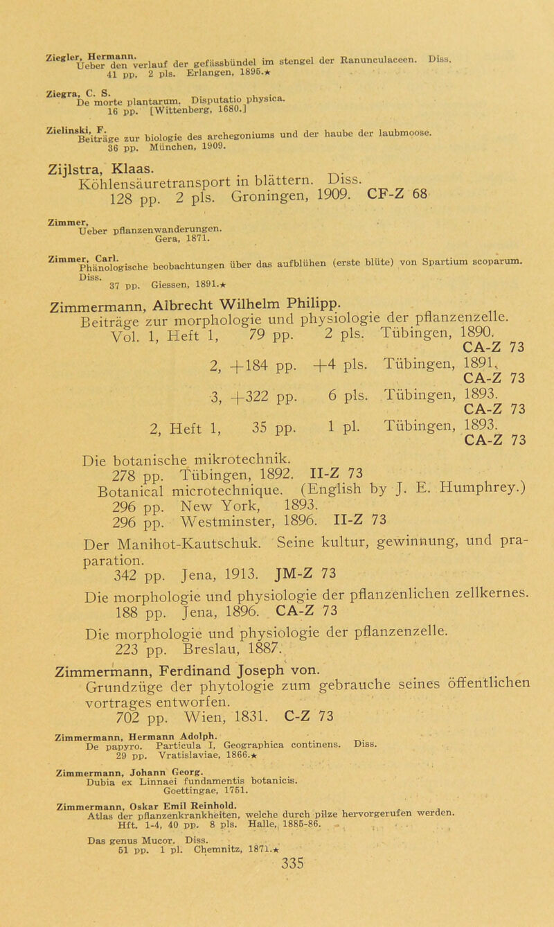 ^‘®*‘®Ueberdenverlauf der BefiissbUndel im stengel der Ranunculaceen. Diss. 41 pp. 2 pis. Erlangen, 1896.* ^ * be morte plantarum. Disputatio physica. 16 pp. [Wittenberg, 1680.] Zielinski F^ge jes archegoniums und der haube der laubmoose. 86 pp. Miinchen, 1909. Zijlstra, Klaas. Kohlensauretransport in blattern. Uiss 128 pp. 2 pis. Groningen, 1909. CF-Z 68 Zimmer» Ueber pfianzenwanderungen. Gera, 1871. Phano^ogische beobachtungen uber das aufbliihen (erste blute) von Spartium scoparum. Diss. 37 pp, Giessen, 1891.★ Zimmermann, Albrecht Wilhelm Philipp. Beitrage ziir morphologie und physiologie der pfianzenzelle. Vol. 1, Heft 1, 79 pp. 2 pis. Tubingen, 1890. 2, +184 pp. +4 pis. 3, +322 pp. 6 pis. 2, Heft 1, 35 pp. 1 pi. Tubingen, 189B CA-Z 73 Tubingen, 1893. CA-Z 73 Tubingen, 1893. CA-Z 73 Die botanische mikrotechnik. 278 pp. Tubingen, 1892. II-Z 73 Botanical microtechnique. (English by J. E. Humphrey.) 296 pp. New' York, 1893. 296 pp. Westminster, 1896. II-Z 73 Der Manihot-Kautschuk. Seine kultur, gewinnung, und pra- paration. 342 pp. Jena, 1913. JM-Z 73 Die morphologie und physiologie der pflanzenlichen zellkernes. 188 pp. Jena, 1896. CA-Z 73 Die morphologie und physiologie der pfianzenzelle. 223 pp. Breslau, 1887. Zimmermann, Ferdinand Joseph von. Grundzuge der phytologie zum gebrauche seines offentlichen vortrages entworfen. 702 pp. Wien, 1831. C-Z 73 Zimmermann, Hermann Adolph. De papyro. Partieula I, Geographica contmens. Uiss. 29 pp. Vratislaviae, 1866.* Zimmermann, Johann Georg. Dubia ex Linnaei fundamentis botanicis. Goettingae, 1761. Zimmermann, Oskar Emil Reinhold. Atlas der pflanzenkrankhelten, welche durch pilze hervorgerufen werden. Hft. 1-4, 40 pp. 8 pis. Halle, 1886-86. ... Das genus Mucor. Diss. 61 pp. 1 pi. Chemnitz, 1871.*