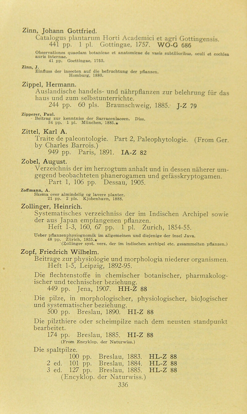 Zinn, Johann Gottfried. Catalogus plantariim Horti Academici et agri Gottingensis. 441 pp. 1 pi. Gottingae, 1757. WO-G 686 Observationes quaedam botanicae et anatomicae de vaaia subtilioribus, oculi et cochlea auris internae. ‘11 pp. Goettingae, 1763. Zinn, J. Einfluss der insecten auf die befruchtung der pflanzen. Homburg, 1880. Zippel, Hermann. Auslandische handels- und nahrpflanzen zur belehrung fiir das haus und zum selbstunterrichte. 244 pp. 60 pis. Braunschweig, 1885.' J-Z 79 Zipperer, Paul. Beitrag zur kenntniss der Sarraceniaceen. Dias. 34 pp. 1 pi. Miinchen, 1886.n Zittel, Karl A. Traite de paleontologie. Part 2, Paleophytologie. (From Ger. by Charles Barrois.) 949 pp. Paris, 1891. lA-Z 82 Zobel, August. Verzeichnis der im herzogtum anhalt und in dessen naherer um- gegend beobachteten phanerogamen und gefasskryptogamen. Part 1, 106 pp. Dessau, 1905. Zoffmann, A. Skema over almindelig og lavere planter. 21 pp. 2 pis. Kjobenhavn. 1888. Zollinger, Heinrich. Systematisches verzeichniss der im Indischen Archipel sowie der aus Japan empfangenen pflanzen. Heft 1-3, 160, 67 pp. 1 pi. Zurich, 1854-55. tJeber pflanzenphysiognomik im alleremeinen und diejenige der insel Java. 48 pp. Zurich, 1855.★ (Zollinger syst. verz. der im indischen archipel etc. gesammelten pflanzen.) Zopf, Friedrich Wilhelm. Beitrage zur physiologic und morphologia niederer organismen. Heft 1-5, Leipzig, 1892-95. Die flechtenstoffe in chemischer botanischer, pharmakolog- ischer und technischer beziehung. 449 pp. Jena, 1907. HH-Z 88 Die pilze, in morphologischer, physiologischer, biologischer und systematischer beziehung. 500 pp. Breslau, 1890. HI-Z 88 Die pilzthiere oder scheimpilze nach dem neusten standpunkt bearbeitet. 174 pp. Breslau, 1885. HI-Z 88 (From Encyklop. der Natarwiss.) Die spaltpilze. 100 pp. Breslau, 1883. HL-Z 88 2 ed. 101 pp. Breslau, 1884. HL-Z 88 3 ed. 127 pp. Breslau, 1885. HL-Z 88 (Encyklop. der Naturwiss.)