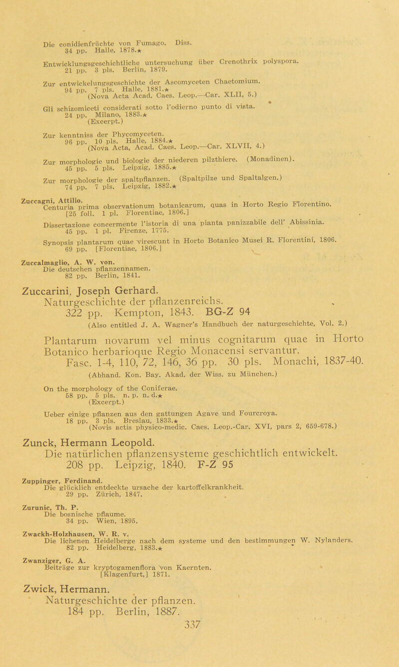 Die conidienfriichte von FumaKO. Diss. 34 pp. Halie, 1878.* EntwicklunRsseschichtliche untersuchung iiber Crenothrix polyspora. 21 pp. 3 pis. Berlin, 1879. Zur entwickelungsKeschichte der Ascomyceten Chaetomium. 94 PJ1. 7 pis. Halle, 1881.* (Nova Acta Acad. Gaea. Leop.—Car. XLII, 5.) Gli schizomiceti considerati sotto I’odierno punto di vista. 24 pp. Milano, 1883.* (Excerpt.) Zur kenntniss der Phycomyceten. 96 pp. 10 pis. Halle, 1884.* n vr ^nr a \ (Nova Acta, Acad. Caes. Leop.—Car. XLVII, 4.) Zur morphologie und biologie der niederen pilzthiere. (Monadinen). 45 pp. 6 pis. Leipzig. 1886.* Zur morphologie der spaltpflanzen. (Spaltpilze und Spaltalgen.) 74 pp. 7 pis. Leipzig, 1882.* Zucca^^i^ Amho.^_^^ observationum botanicarum, quas in Horto Eegio Florentine. [25 foil. 1 pi. Florentiae, 1806.] Dissertazione concermente I’istoria di una pianta panizzabile dell’ Abissinia. 45 pp. 1 pi. Firenze, 1775. Synopsis plantarum quae virescunt in Horto Botanico Musei R. Florentini, 1806. 69 pp. [Florentiae, 1806.] Zuccalmaglio, A. W. von. Die deutschen pflanzennamen. 82 pp. Berlin, 1841, Zuccarini, Joseph Gerhard. Naturgeschichte der pflanzenreichs. 322 pp. Kempton, 1843. BG-Z 94 (Also entitled J. A. Wagner’s Handbuch der naturgeschichte, Vol. 2.) Plantarum iiovarum vel minus cognitarum quae in Horto Botanico herbarioque Regio Monacensi servantur. Fasc. 1-4, 110, 72, 146, 36 pp. 30 pis. Monachi, 1837-40. (Abhand. Kon. Bay. Akad. der Wiss. zu Miinchen.) On the morphology of the Coniferae. 68 pp. 6 pis. n. p. n. d.* (Excerpt.) XJeber einige pflanzen aus den gattungen Agave und Fourcroya. 18 pp. 3 pis. Breslau, 1833.* (Novis actis physico-medic. Caes. Leop.-Car. XVI, pars 2, 669-678.) Zunck, Hermann Leopold. Die natiirlichen pflanzensysteme geschichtlich entwickelt. 208 pp. Leipzig, 1840. F-Z 95 Zuppinger, Ferdinand. Die gliicklich entdeckte ursache der kartoffelkrankheit. 29 pp. Zurich, 1847. , Zurunic, Th. P. Die bosnische pflaume. 34 pp. Wien, 1895. Zwackh-Holzhausen, W. R. v. Die lichenen Heidelberge nach dem systeme und den bestimmungen W. Nylanders. 82 pp. Heidelberg, 1883.* * Zwanziger, G. A. Beitriige zur kr5T)togamenflora von Kaernten. [Klagenfurt,] 1871. Zwick, Hermann. Naturgeschichte der pflanzen. 184 pp. Berlin, 1887.