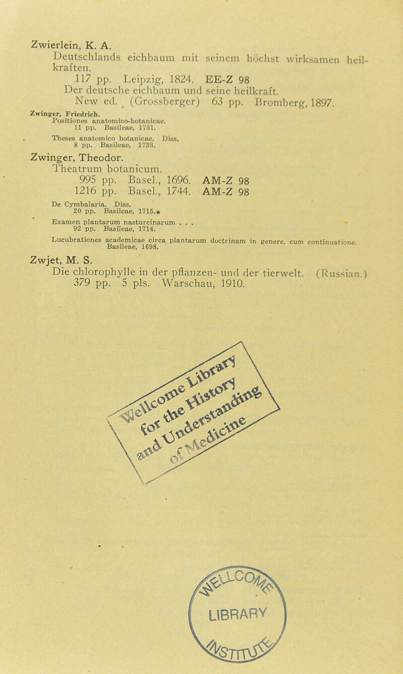 Zwierlein, K. A. Deutschlands eichbaum mit seinem hochst wirksamen heil- kraften. 117 pp. Leipzig, 1824. EE-Z 98 Der deutsclie eichbaum und seine heilkraft. New ed. (Grossberger) 63 pp. Bromberg, 1897. Zwinfifer» Friedrich. Positiones anntomico-botanlcne. 11 pp. Bosileac. 1781. Theses anatomico botanicae. Diss. 8 pp. Basileac, 1788. Zwinger, Theodor. Theatrum botanicum. 995 pp. Basel., 1696. AM-Z 98 1216 pp. Basel., 1744. AM-Z 98 De Cymbalaria. Diss. 20 pp. Basileae, 1715.* Examen plantarum nasturcinarum ... 92 pp. Basileae, 1714. Lucubrationes aeademicae circa plantarum doctrinam in genere, cum continuatione Basileae, 1698. Zwjet, M. S. Die chlorophylle in der pflanzen- und der tierwelt. (Russian.) 379 pp. 5 pis. Warschau, 1910.