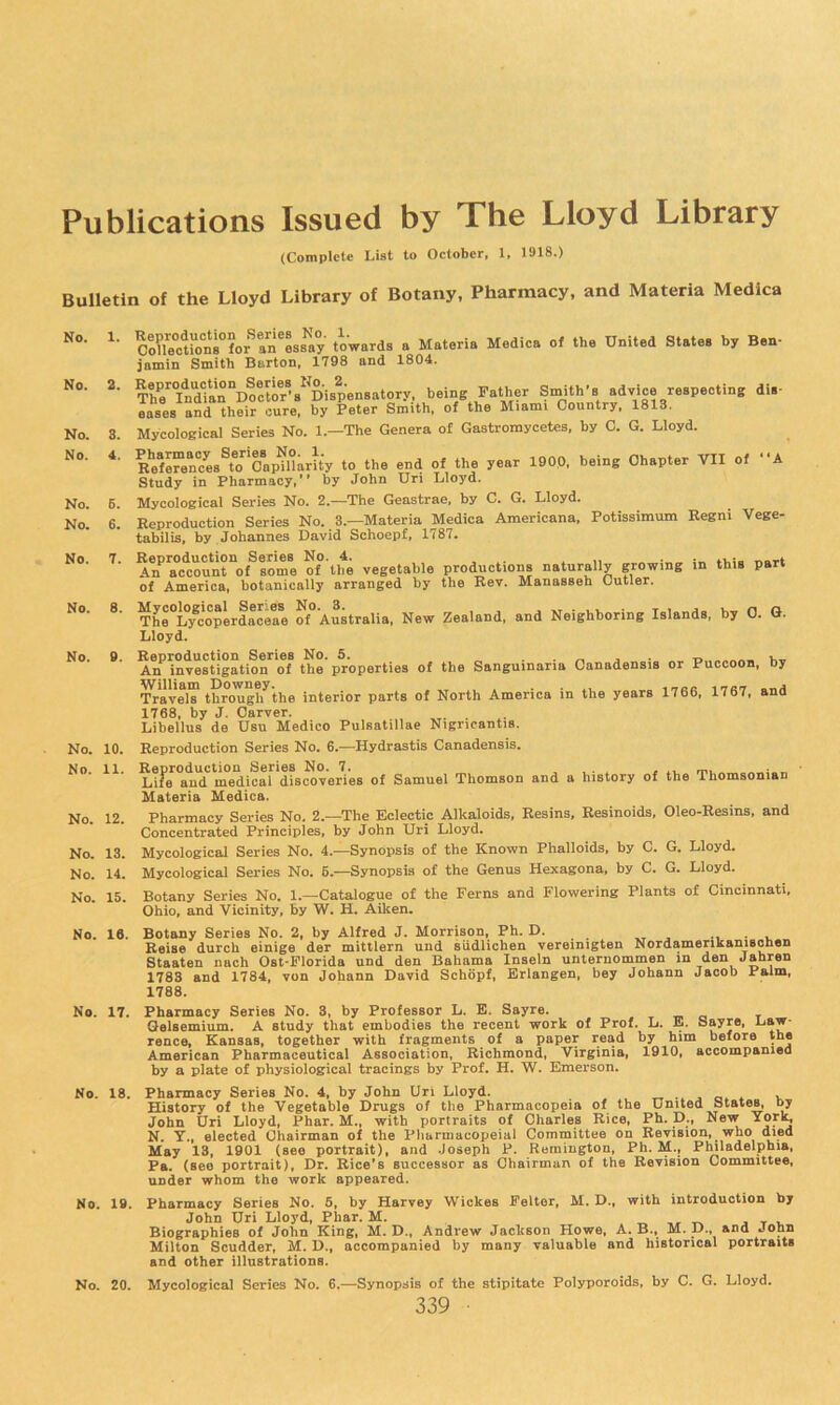 Publications Issued by The Lloyd Library (Complete List to October, 1, 1918.) Bulletin of the Lloyd Library of Botany, Pharmacy, and Materia Medica No. 1. No. 2. No. 8. No. 4. No. E. No. 6. No. 7. No. 8. No. 9. No. 10. No. 11. No. 12. No. 13. No. 14. No. 15. No. 16. No. 17. No. 18. No. IB. No. 20. Co?le°ction8°?or^an^os8tty towards a Materia Medica of the United States by Ben- jamin Smith Burton, 1798 and 1804. The'^IndTian^Docto^^^ Dispensatory, being Father Smith’s advice respecting dis- eases and their cure, by Peter Smith, of the Miami Country, 1813. Mycoloeical Series No. 1.—The Genera of Gastromycetes, by C. G. Lloyd. R*eforences^to Capillarity to the end of the year 1900, being Chapter VII of A Study in Pharmacy,” by John Uri Lloyd. Mycological Series No. 2.—The Geastrae, by C. G. Lloyd. Eeproduction Series No. 3.—Materia Medica Americana, Potissimum Kegni Vege- tabilis, by Johannes David Schoepf, 1787. Alf™c1;ount“oflome ^f'tbe vegetable productions naturally growing in this part of America, botanically arranged by the Rev. Manasseh Cutler. The°Lycoperdaceae of Australia, New Zealand, and Neighboring Islands, by 0. G. Lloyd. Reproduction Series No. 6. . . v . t» An investigation of the properties of the Sanguinaria Canadensis or Puccoon, Dy ^avelT througl7the interior parte of North America in the years 1766, 1767, and 1768, by J. Carver. Libellus de Usu Medico Pulsatillae Nigricantis. Reproduction Series No. 6.—Hydrastis Canadensis. Reproduction Series No. 7. ^ , • , . rn ' Life and medical discoveries of Samuel Thomson and a history of the Thomsonian Materia Medica. Pharmacy Series No. 2.—The Eclectic Alkaloids, Resins, Reslnoids, Oleo-Resins, and Concentrated Principles, by John Uri Lloyd. Mycological Series No. 4.—Synopsis of the Known Phalloids, by C. G. Lloyd. Mycological Series No. B.—Synopsis of the Genus Hexagona. by C. G. Lloyd. Botany Series No. 1.—Catalogue of the Ferns and Flowering Plants of Cincinnati, Ohio, and Vicinity, by W. H, Aiken. Botany Series No. 2, by Alfred J. Morrison, Ph. D. ^ *i • v Reise durch einige der mittlern und siidlichen vereinigten Nordamerikaniscnen Staaten nach Ost-Plorida und den Bahama Inseln unternommen m den Jahren 178S and 1784, von Johann David Schopf, Erlangen, bey Johann Jacob Palm, 1788. Pharmacy Series No. 8, by Professor L. E. Sayre. mo Qelsemium. A study that embodies the recent work of Prof. L. E. Sayre, Daw* rence, Kansas, together with fragments of a paper read by him before the American Pharmaceutical Association, Richmond, Virginia, 1910, accompanied by a plate of physiological tracings by Prof. H. W. Emerson. Pharmacy Series No, 4, by John Uri Lloyd. ww ^ o* * k History of the Vegetable Drugs of the Pharmacopeia of the United States, by John Uri Lloyd, Phar. M., with portraits of Charles Rice, Ph. D., New N. Y., elected Chairman of the Pharmacopeia! Committee on Revision, who died May 13, 1901 (see portrait), and Joseph P. Remington, Ph. M., Plnladelphia, Pa. (see portrait). Dr. Rice's successor as Chairman of the Revision Committee, under whom the work appeared. Pharmacy Series No. 5, hy Harvey Wickes Peltor, M. D., with introduction by John Uri Lloyd, Phar. M. . -r. ,, t-v j t v Biographies of John King, M. D,, Andrew Jackson Howe, A. B., M. p., and John Milton Scudder, M. D., accompanied by many valuable and historical portraits and other illustrations. Mycological Series No. 6.—Synopsis of the stipitate Polyporoids, by C. G. Lloyd.