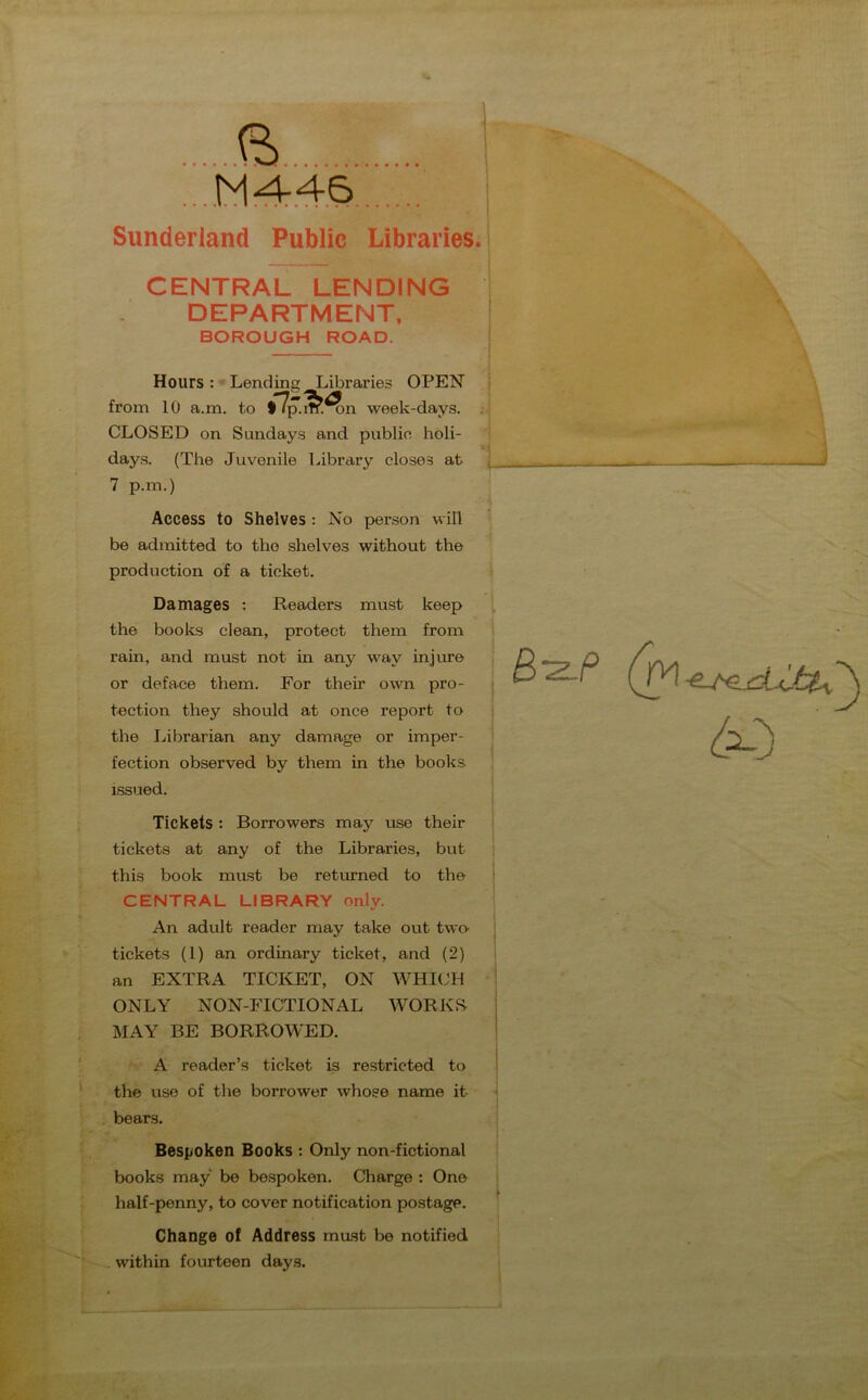 V. ft M4-46 Sunderland Public Libraries. CENTRAL LENDING DEPARTMENT, BOROUGH ROAD. Hours : Lending Libraries OPEN from 10 a.m. to • fcSfln week-days. CLOSED on Sundays and publie holi- days. (The Juvenile Library closes at 7 p.m.) Access to Shelves : No person will be admitted to the shelves without the production of a ticket. — Damages : Readers must keep the books clean, protect them from rain, and must not in any way injure or deface them. For their own pro- tection they should at once report to the Librarian any damage or imper- fection observed by them in the books issued. Tickets : Borrowers may use their tickets at any of the Libraries, but this book must be returned to the CENTRAL LIBRARY only. An adult reader may take out two- tickets (1) an ordinary ticket, and (2) an EXTRA TICKET, ON WHICH ONLY NON-FICTIONAL WORKS- MAY BE BORROWED. A reader’s ticket is restricted to the use of the borrower whose name it bears. B-2LP Bespoken Books : Only non-fictional books may be bespoken. Charge : One half-penny, to cover notification postage. Change of Address mast be notified within fourteen days.