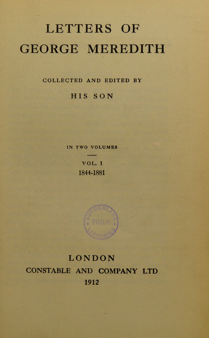 LETTERS OF GEORGE MEREDITH # COLLECTED AND EDITED BY HIS SON IN TWO VOLUMES VOL. I 1844-1881 1 LONDON CONSTABLE AND COMPANY LTD 1912