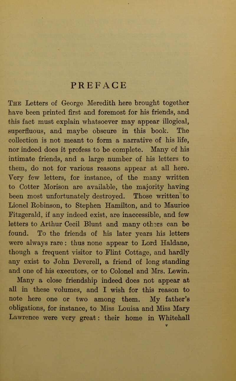 PREFACE The Letters of George Meredith here brought together have been printed first and foremost for his friends, and this fact must explain whatsoever may appear illogical, superfluous, and maybe obscure in this book. The collection is not meant to form a narrative of his life, nor indeed does it profess to be complete. Many of his intimate friends, and a large number of his letters to them, do not for various reasons appear at all here. Very few letters, for instance, of the many written to Cotter Morison are available, the majority having been most unfortunately destroyed. Those written to Lionel Robinson, to Stephen Hamilton, and to Maurice Fitzgerald, if any indeed exist, are inaccessible, and few letters to Arthur Cecil Blunt and many others can be found. To the friends of his later years his letters were always rare: thus none appear to Lord Haldane, though a frequent visitor to Flint Cottage, and hardly any exist to John Deverell, a friend of long standing and one of his executors, or to Colonel and Mrs. Lewin. Many a close friendship indeed does not appear at all in these volumes, and I wish for this reason to note here one or two among them. My father’s obligations, for instance, to Miss Louisa and Miss Mary Lawrence were very great: their home in Whitehall