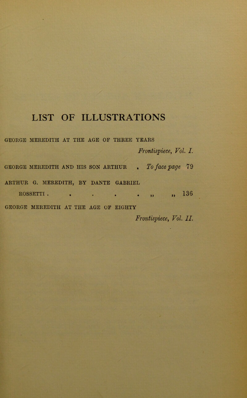 LIST OF ILLUSTRATIONS GEORGE MEREDITH AT THE AGE OF THREE YEARS Frontispiece, Vol. I. GEORGE MEREDITH AND HIS SON ARTHUR , To face page 79 ARTHUR G. MEREDITH, BY DANTE GABRIEL ROSSETTI . . . . . ,, ,, 136 GEORGE MEREDITH AT THE AGE OF EIGHTY Frontispiece, Vol. II.