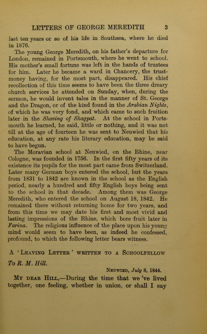 last ten years or so of his life in Southsea, where he died in 1876. The young George Meredith, on his father’s departure for London, remained in Portsmouth, where he went to school. His mother’s small fortune was left in the hands of trustees for him. Later he became a ward in Chancery, the trust- money having, for the most part, disappeared. His chief recollection of this time seems to have been the three dreary church services he attended on Sunday, when, during the sermon, he would invent tales in the manner of St. George and the Dragon, or of the kind found in the Arabian Nights, of which he was very fond, and which came to such fruition later in the Shaving of Shagpat. At the school in Ports- mouth he learned, he said, little or nothing, and it was not till at the age of fourteen he was sent to Neuwied that his education, at any rate his literary education, may be said to have begun. The Moravian school at Neuwied, on the Rhine, near Cologne, was founded in 1766. In the first fifty years of its existence its pupils for the most part came from Switzerland. Later many German boys entered the school, but the years from 1831 to 1842 are known in the school as the English period, nearly a hundred and fifty English boys being sent to the school in that decade. Among them was George Meredith, who entered the school on August 18, 1842. He remained there without returning home for two years, and from this time we may date his first and most vivid and lasting impressions of the Rhine, which bore fruit later in Farina. The religious influence of the place upon his young mind would seem to have been, as indeed he confessed, profound, to which the following letter bears witness. A ‘ Leaving Letter ’ written to a Schoolfellow To R. M. Hill. Neuwied, July 8, 1844. My dear Hill,—During the time that we Ve lived together, one feeling, whether in union, or shall I say