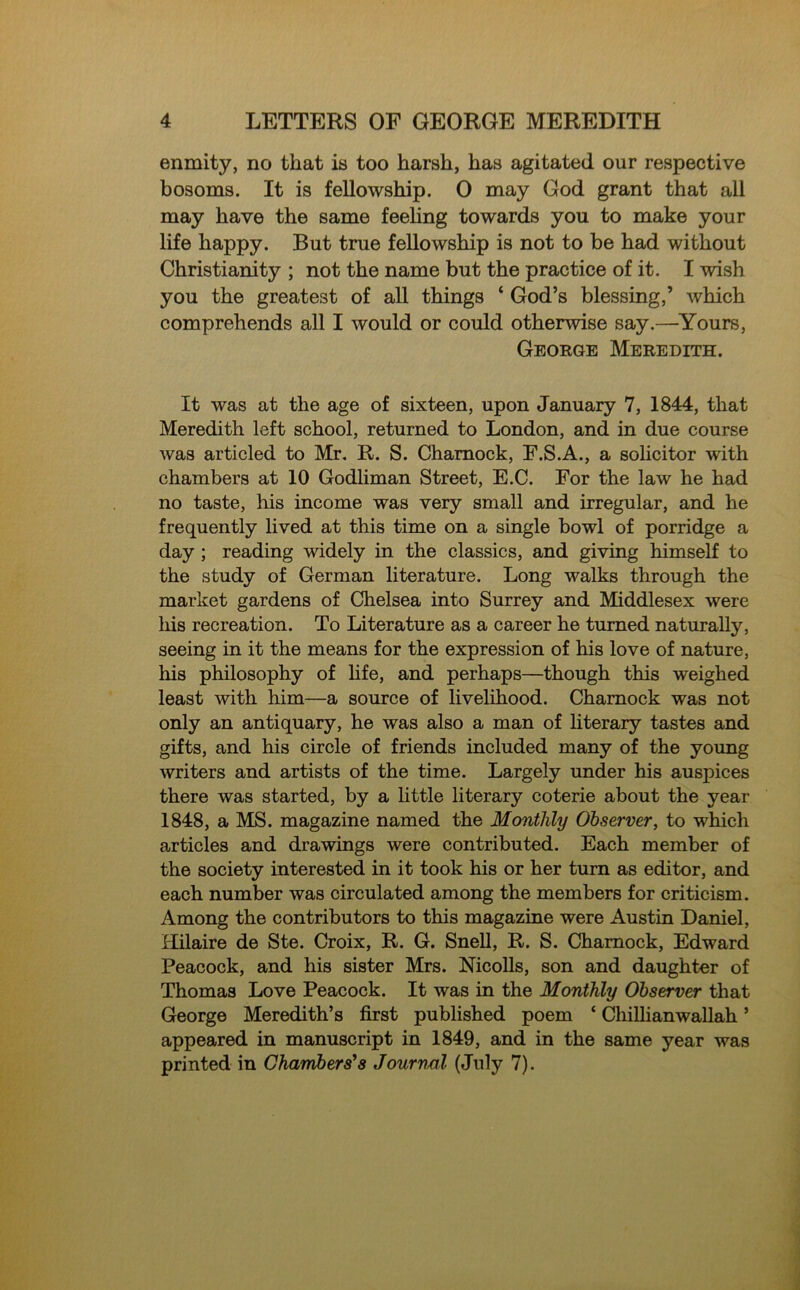enmity, no that is too harsh, has agitated our respective bosoms. It is fellowship. 0 may God grant that all may have the same feeling towards you to make your life happy. But true fellowship is not to be had without Christianity ; not the name but the practice of it. I wish you the greatest of all things * God’s blessing,’ which comprehends all I would or could otherwise say.—Yours, George Meredith. It was at the age of sixteen, upon January 7, 1844, that Meredith left school, returned to London, and in due course was articled to Mr. R. S. Chamock, F.S.A., a solicitor with chambers at 10 Godliman Street, E.C. For the law he had no taste, his income was very small and irregular, and he frequently lived at this time on a single bowl of porridge a day ; reading widely in the classics, and giving himself to the study of German literature. Long walks through the market gardens of Chelsea into Surrey and Middlesex were liis recreation. To Literature as a career he turned naturally, seeing in it the means for the expression of his love of nature, his philosophy of life, and perhaps—though this weighed least with him—a source of livelihood. Chamock was not only an antiquary, he was also a man of literary tastes and gifts, and his circle of friends included many of the young writers and artists of the time. Largely under his auspices there was started, by a little literary coterie about the year 1848, a MS. magazine named the Monthly Observer, to which articles and drawings were contributed. Each member of the society interested in it took his or her turn as editor, and each number was circulated among the members for criticism. Among the contributors to this magazine were Austin Daniel, Hilaire de Ste. Croix, R. G. Snell, R. S. Chamock, Edward Peacock, and his sister Mrs. Nicolls, son and daughter of Thomas Love Peacock. It was in the Monthly Observer that George Meredith’s first published poem ‘ Chillianwallah ’ appeared in manuscript in 1849, and in the same year was printed in Chambers's Journal (July 7).