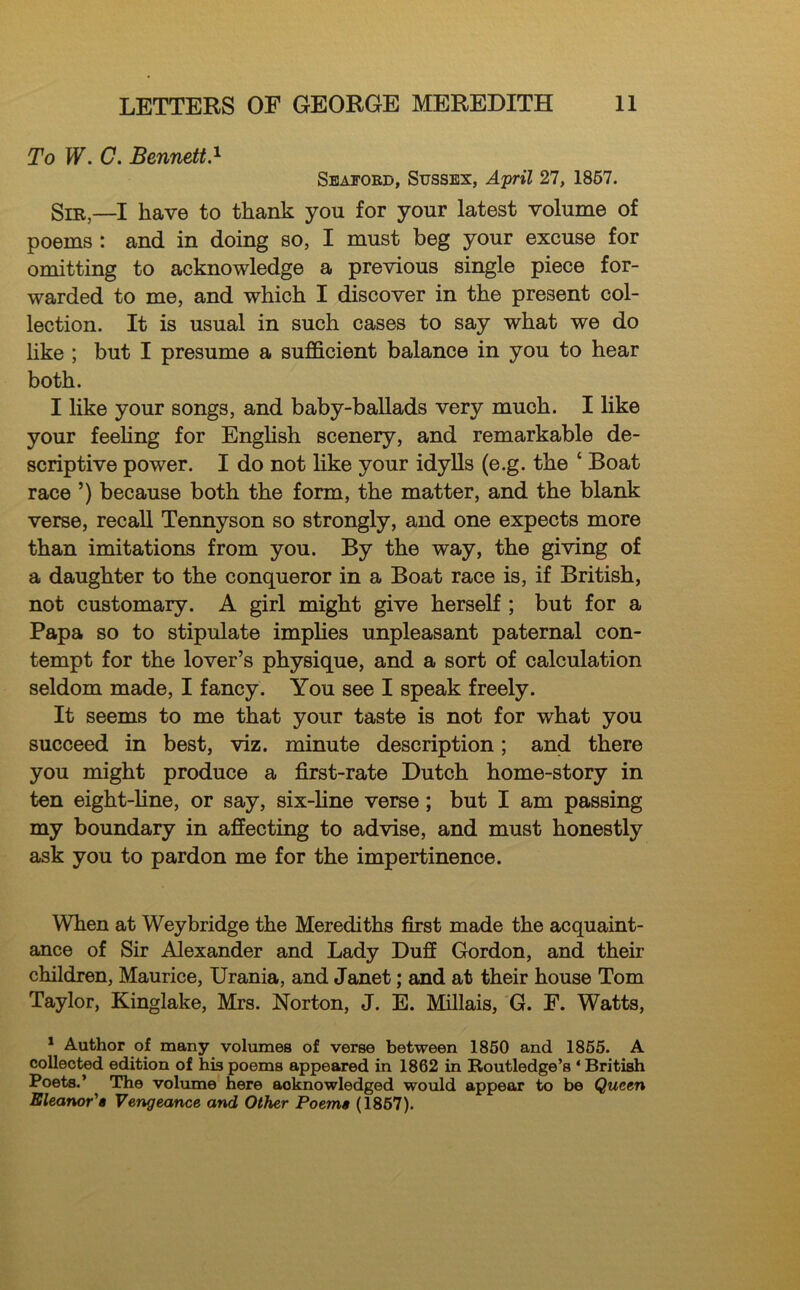 To W. C. Bennett.1 * * Seaford, Susses, April 27, 1857. Sir,—I have to thank you for your latest volume of poems : and in doing so, I must beg your excuse for omitting to acknowledge a previous single piece for- warded to me, and which I discover in the present col- lection. It is usual in such cases to say what we do like ; but I presume a sufficient balance in you to hear both. I like your songs, and baby-ballads very much. I like your feeling for English scenery, and remarkable de- scriptive power. I do not like your idylls (e.g. the ‘ Boat race ’) because both the form, the matter, and the blank verse, recall Tennyson so strongly, and one expects more than imitations from you. By the way, the giving of a daughter to the conqueror in a Boat race is, if British, not customary. A girl might give herself ; but for a Papa so to stipulate implies unpleasant paternal con- tempt for the lover’s physique, and a sort of calculation seldom made, I fancy. You see I speak freely. It seems to me that your taste is not for what you succeed in best, viz. minute description; and there you might produce a first-rate Dutch home-story in ten eight-fine, or say, six-fine verse; but I am passing my boundary in affecting to advise, and must honestly ask you to pardon me for the impertinence. When at Weybridge the Merediths first made the acquaint- ance of Sir Alexander and Lady Duff Gordon, and their children, Maurice, Urania, and Janet; and at their house Tom Taylor, Kinglake, Mrs. Norton, J. E. Millais, G. F. Watts, 1 Author of many volumes of verse between 1850 and 1855. A collected edition of his poems appeared in 1862 in Routledge’s 4 British Poets.’ The volume here acknowledged would appear to be Queen Eleanor'a Vengeance and Other Poema (1857).
