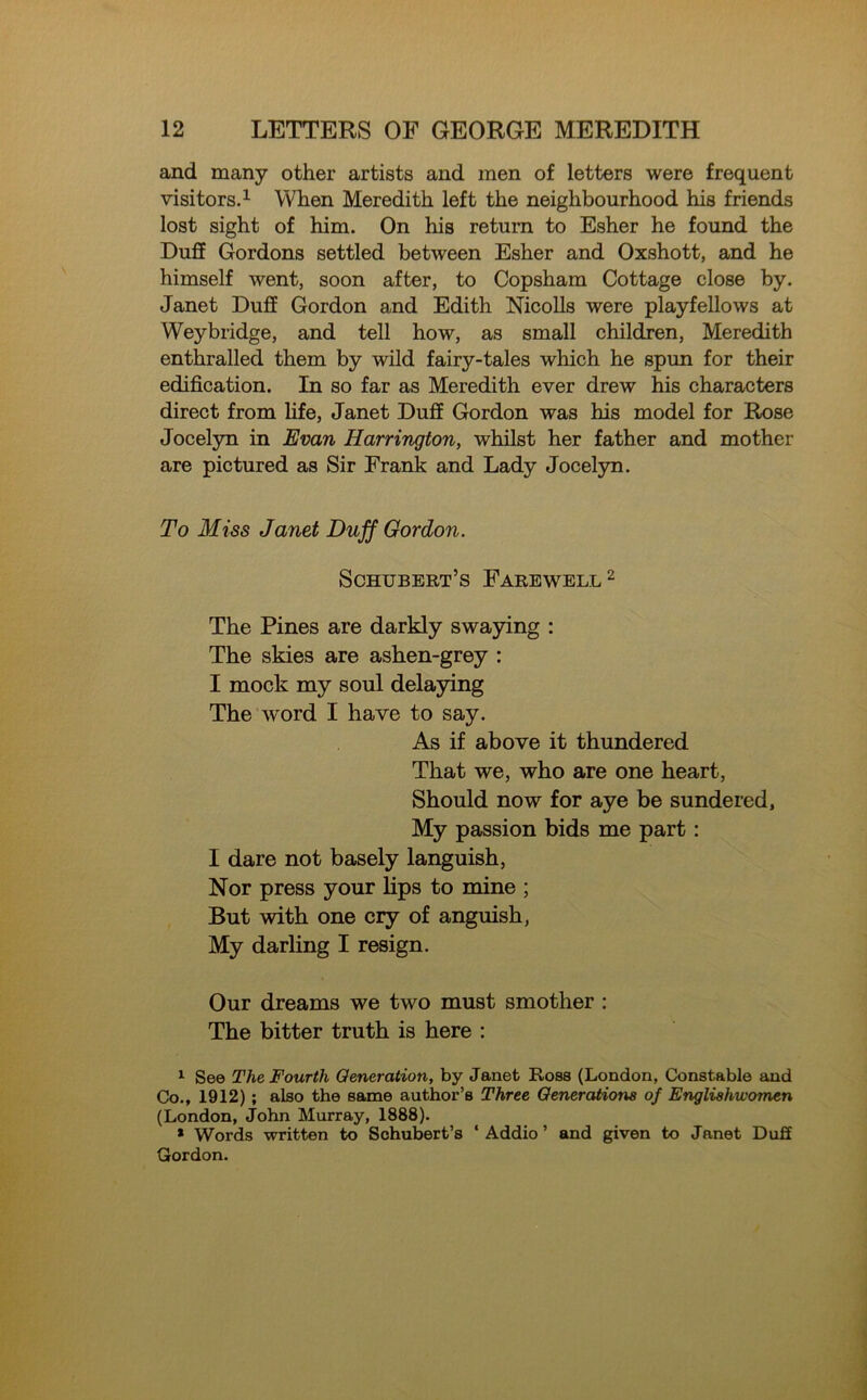 and many other artists and men of letters were frequent visitors.1 When Meredith left the neighbourhood his friends lost sight of him. On his return to Esher he found the Duff Gordons settled between Esher and Oxshott, and he himself went, soon after, to Copsham Cottage close by. Janet Duff Gordon and Edith Nicolls were playfellows at Weybridge, and tell how, as small children, Meredith enthralled them by wild fairy-tales which he spun for their edification. In so far as Meredith ever drew his characters direct from life, Janet Duff Gordon was his model for Rose Jocelyn in Evan Harrington, whilst her father and mother are pictured as Sir Frank and Lady Jocelyn. To Miss Janet Duff Gordon. Schubert’s Farewell2 The Pines are darkly swaying : The skies are ashen-grey : I mock my soul delaying The word I have to say. As if above it thundered That we, who are one heart, Should now for aye be sundered, My passion bids me part: I dare not basely languish, Nor press your lips to mine ; But with one cry of anguish, My darling I resign. Our dreams we two must smother : The bitter truth is here : 1 See The Fourth Generation, by Janet Ross (London, Constable and Co., 1912) ; also the same author’s Three Generations of Englishwomen (London, John Murray, 1888). * Words written to Schubert’s ‘ Addio ’ and given to Janet Duff Gordon.
