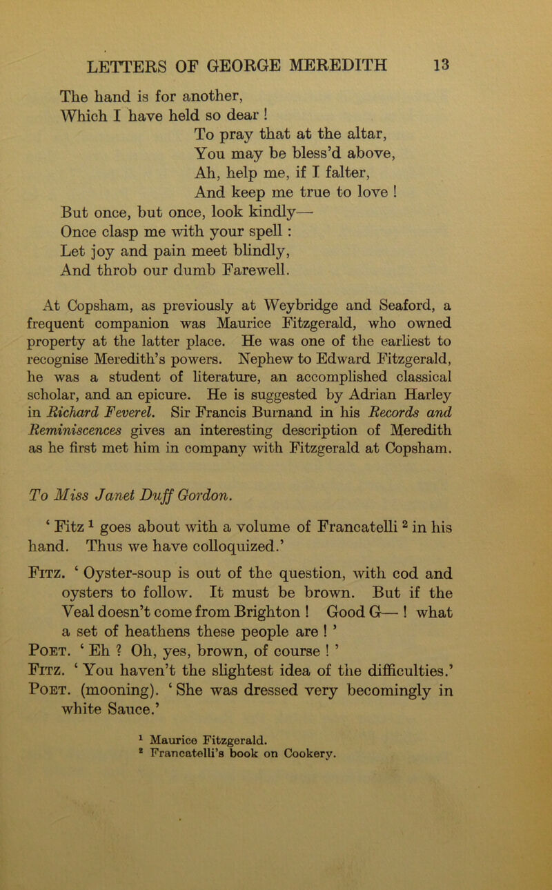 The hand is for another, Which I have held so dear ! To pray that at the altar, You may be bless’d above, Ah, help me, if I falter, And keep me true to love ! But once, but once, look kindly— Once clasp me with your spell : Let joy and pain meet blindly, And throb our dumb Farewell. At Copsham, as previously at Weybridge and Seaford, a frequent companion was Maurice Fitzgerald, who owned property at the latter place. He was one of the earliest to recognise Meredith’s powers. Nephew to Edward Fitzgerald, he was a student of literature, an accomplished classical scholar, and an epicure. He is suggested by Adrian Harley in Richard Feverel. Sir Francis Burnand in his Records and Reminiscences gives an interesting description of Meredith as he first met him in company with Fitzgerald at Copsham. To Miss Janet Duff Gordon. * Fitz 1 goes about with a volume of Francatelli 2 in his hand. Thus we have colloquized.’ Fitz. 4 Oyster-soup is out of the question, with cod and oysters to follow. It must be brown. But if the Veal doesn’t come from Brighton ! Good G— ! what a set of heathens these people are ! ’ Poet. 4 Eh ? Oh, yes, brown, of course ! ’ Fitz. 4 You haven’t the slightest idea of the difficulties.’ Poet, (mooning). 4 She was dressed very becomingly in white Sauce.’ 1 Maurice Fitzgerald. 2 Francatelli’s book on Cookery.
