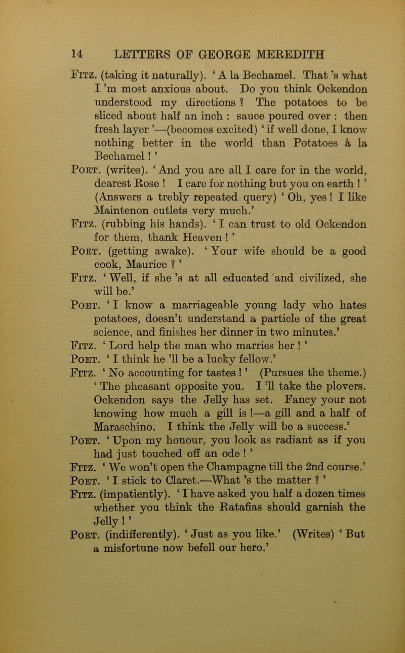 Fitz. (taking it naturally). ‘ A la Bechamel. That *s what I’m most anxious about. Do you think Ockendon understood my directions ? The potatoes to be sliced about half an inch : sauce poured over : then fresh layer ’—(becomes excited) ‘ if well done, I know nothing better in the world than Potatoes a la Bechamel! ’ Poet, (writes). ‘And you are all I care for in the world, dearest Rose ! I care for nothing but you on earth ! ’ (Answers a trebly repeated query) ‘ Oh, yes! I like Maintenon cutlets very much.’ Fitz. (rubbing his hands). ‘ I can trust to old Ockendon for them, thank Heaven ! ’ Poet, (getting awake). ‘ Your wife should be a good cook, Maurice ? ’ Fitz. ‘ Well, if she’s at all educated and civilized, she will be.’ Poet. ‘ I know a marriageable young lady who hates potatoes, doesn’t understand a particle of the great science, and finishes her dinner in two minutes.’ Fitz. ‘ Lord help the man who marries her ! ’ Poet. ‘ I think he ’ll be a lucky fellow.’ Fitz. ‘ No accounting for tastes ! ’ (Pursues the theme.) ‘ The pheasant opposite you. I ’ll take the plovers. Ockendon says the Jelly has set. Fancy your not knowing how much a gill is !—a gill and a half of Maraschino. I think the Jelly will be a success.’ Poet. ‘ Upon my honour, you look as radiant as if you had just touched off an ode ! ’ Fitz. ‘ We won’t open the Champagne till the 2nd course.’ Poet. ‘ I stick to Claret.—What’s the matter ? ’ Fitz. (impatiently). ‘ I have asked you half a dozen times whether you think the Ratafias should garnish the Jelly ! ’ Poet, (indifferently). ‘ Just as you like.’ (Writes) * But a misfortune now befell our hero.’