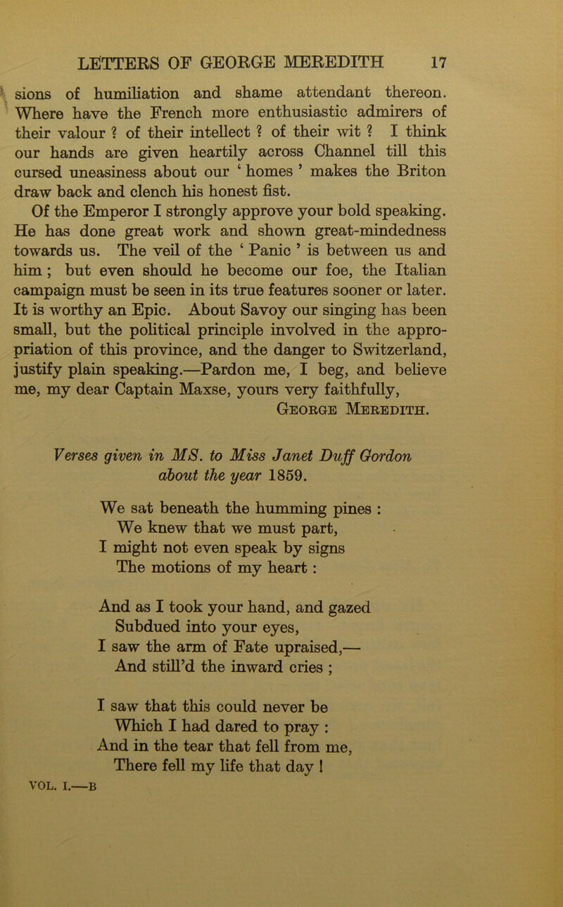 sions of humiliation and shame attendant thereon. Where have the French more enthusiastic admirers of their valour ? of their intellect ? of their wit ? I think our hands are given heartily across Channel till this cursed uneasiness about our ‘ homes ’ makes the Briton draw back and clench his honest fist. Of the Emperor I strongly approve your bold speaking. He has done great work and shown great-mindedness towards us. The veil of the ‘ Panic 5 is between us and him ; but even should he become our foe, the Italian campaign must be seen in its true features sooner or later. It is worthy an Epic. About Savoy our singing has been small, but the political principle involved in the appro- priation of this province, and the danger to Switzerland, justify plain speaking.—Pardon me, I beg, and believe me, my dear Captain Maxse, yours very faithfully, George Meredith. Verses given in MS. to Miss Janet Duff Gordon about the year 1859. We sat beneath the humming pines : We knew that we must part, I might not even speak by signs The motions of my heart: And as I took your hand, and gazed Subdued into your eyes, I saw the arm of Fate upraised,— And still’d the inward cries ; I saw that this could never be Which I had dared to pray : And in the tear that fell from me, There fell my life that day I VOL. i.—b