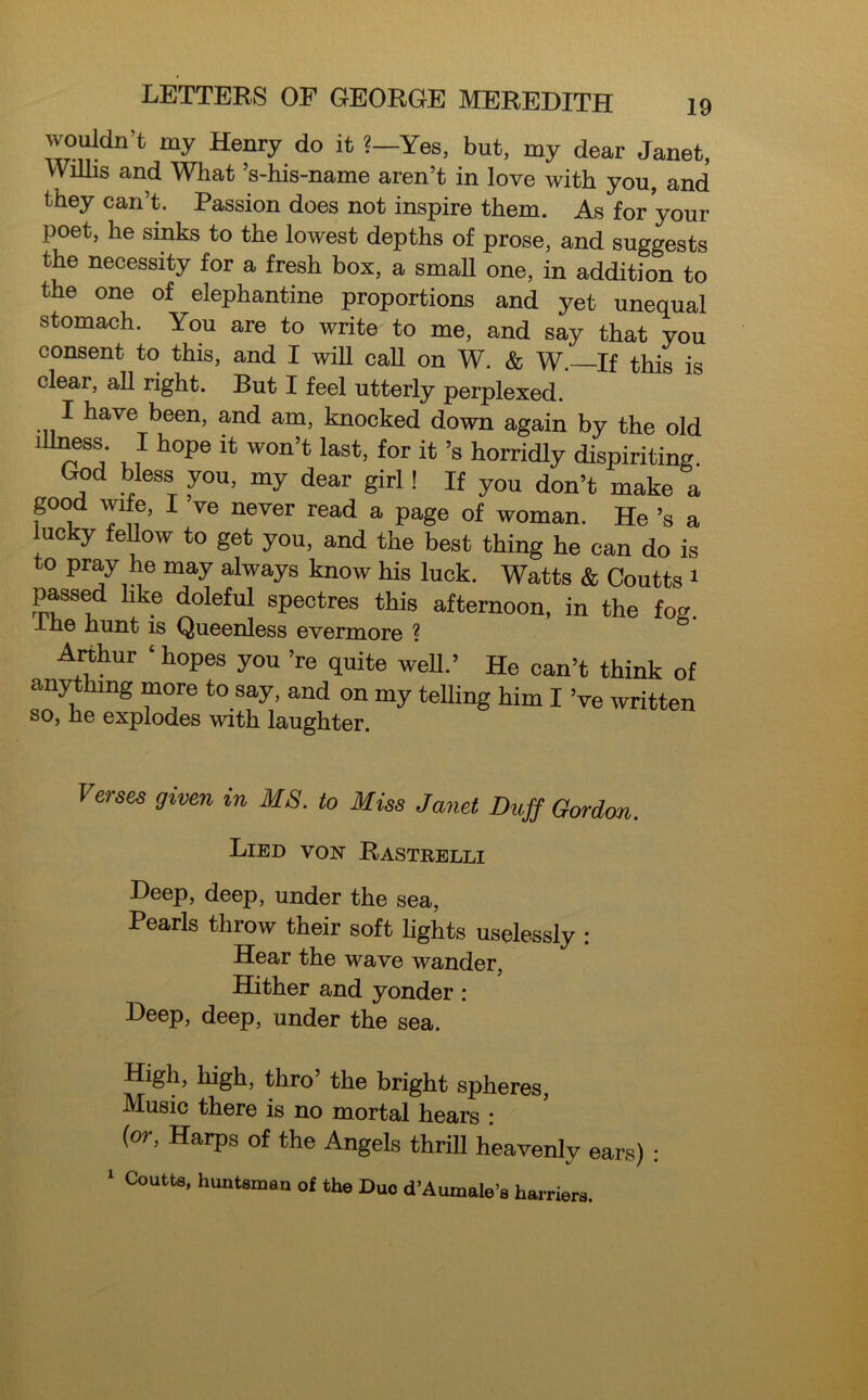 wouldn’t my Henry do it ?—Yes, but, my dear Janet, Willis and What ’s-his-name aren’t in love with you, and they can’t. Passion does not inspire them. As for your poet, he sinks to the lowest depths of prose, and suggests the necessity for a fresh box, a small one, in addition to the one of elephantine proportions and yet unequal stomach. You are to write to me, and say that you consent to this, and I will call on W. & W.—If this is clear, ah right. But I feel utterly perplexed. I have been, and am, knocked down again by the old illness I hope it won’t last, for it’s horridly dispiriting. God bless you, my dear girl ! If you don’t make a good wife, I ve never read a page of woman. He’s a lucky fellow to get you, and the best thing he can do is o Pray he may always know his luck. Watts & Coutts 1 passed like doleful spectres this afternoon, in the fog lne hunt is Queenless evermore ? Arthur ‘ hopes you ’re quite well.’ He can’t think of anything more to say, and on my teUing him I Ve written so, he explodes with laughter. Verses given in MS. to Miss Janet Duff Gordon. Lied von Bastrelli Deep, deep, under the sea, Pearls throw their soft lights uselessly : Hear the wave wander, Hither and yonder : Deep, deep, under the sea. High, high, thro’ the bright spheres, Music there is no mortal hears : (or, Harps of the Angels thrill heavenly ears) : 1 Coutts, huntsman of the Duo d’Aumale’s harriers.