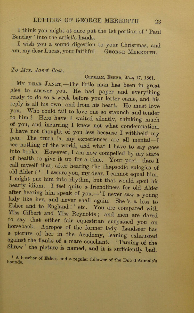 I think you might at once put the 1st portion of 4 Paul Bentley ’ into the artist’s hands. I wish you a sound digestion to your Christmas, and am, my dear Lucas, your faithful George Meredith. To Mrs. Janet Ross. Copsham, Esher, May 17, 1861. My dear Janet,—The little man has been in great glee to answer you. He had paper and everything ready to do so a week before your letter came, and his reply is all his own, and from his heart. He must love you. Who could fail to love one so staunch and tender to him ? Here have I waited silently, thinking much of you, and incurring I knew not what condemnation. I have not thought of you less because I withheld my pen. The truth is, my experiences are all mental—I see nothing of the world, and what I have to say goes into books. However, I am now compelled by my state of health to give it up for a time. Your poet—dare I call myself that, after hearing the rhapsodic eulogies of old Alder ?1 I assure you, my dear, I cannot equal him. I might put him into rhythm, but that would spoil his hearty idiom. I feel quite a friendliness for old Alder after hearing him speak of you.—41 never saw a young lady like her, and never shall again. She’s a loss to Esher and to England ! ’ etc. You are compared with Miss Gilbert and Miss Reynolds ; and men are dared to say that either fair equestrian surpassed you on horseback. Apropos of the former lady, Landseer has a picture of her in the Academy, leaning exhausted against the flanks of a mare couchant. 4 Taming of the Shrew ’ the picture is named, and it is sufficiently bad. houi^sbUtCher °f E8her’ and S reguIar folIower of the Due d’AumaJe’s