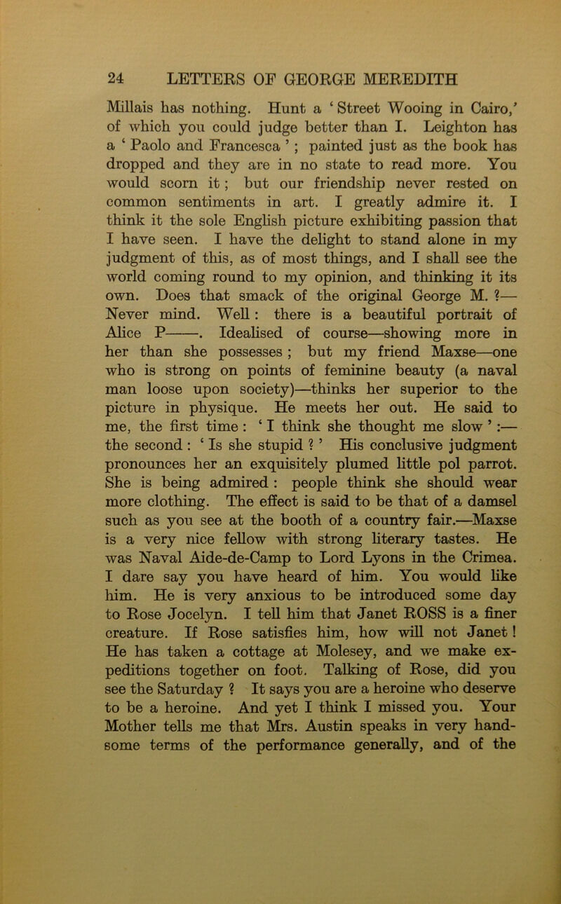 Millais has nothing. Hunt a ‘ Street Wooing in Cairo/ of which you could judge better than I. Leighton has a ‘ Paolo and Francesca ’ ; painted just as the book has dropped and they are in no state to read more. You would scorn it; but our friendship never rested on common sentiments in art. I greatly admire it. I think it the sole English picture exhibiting passion that I have seen. I have the delight to stand alone in my judgment of this, as of most things, and I shall see the world coming round to my opinion, and thinking it its own. Does that smack of the original George M. ?— Never mind. Well: there is a beautiful portrait of Alice P . Idealised of course—showing more in her than she possesses ; hut my friend Maxse—one who is strong on points of feminine beauty (a naval man loose upon society)—thinks her superior to the picture in physique. He meets her out. He said to me, the first time : ‘ I think she thought me slow ’ :— the second : ‘ Is she stupid ? ’ His conclusive judgment pronounces her an exquisitely plumed little pol parrot. She is being admired : people think she should wear more clothing. The effect is said to be that of a damsel such as you see at the booth of a country fair.—Maxse is a very nice fellow with strong literary tastes. He was Naval Aide-de-Camp to Lord Lyons in the Crimea. I dare say you have heard of him. You would like him. He is very anxious to be introduced some day to Rose Jocelyn. I tell him that Janet ROSS is a finer creature. If Rose satisfies him, how will not Janet! He has taken a cottage at Molesey, and we make ex- peditions together on foot. Talking of Rose, did you see the Saturday ? It says you are a heroine who deserve to be a heroine. And yet I think I missed you. Your Mother tells me that Mrs. Austin speaks in very hand- some terms of the performance generally, and of the