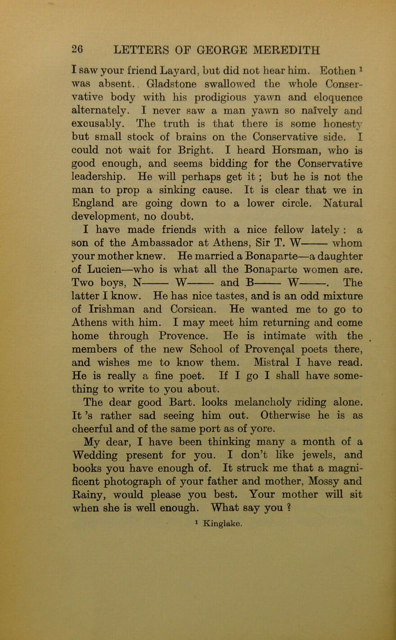 I saw your friend Layard, but did not hear him. Eothen 1 was absent.. Gladstone swallowed the whole Conser- vative body with his prodigious yawn and eloquence alternately. I never saw a man yawn so naively and excusably. The truth is that there is some honest}' but small stock of brains on the Conservative side. I could not wait for Bright. I heard Horsman, who is good enough, and seems bidding for the Conservative leadership. He will perhaps get it; but he is not the man to prop a sinking cause. It is clear that we in England are going down to a lower circle. Natural development, no doubt. I have made friends with a nice fellow lately : a son of the Ambassador at Athens, Sir T. W whom your mother knew. He married a Bonaparte—a daughter of Lucien—who is what all the Bonaparte women are. Two boys, N W and B W . The latter I know. He has nice tastes, and is an odd mixture of Irishman and Corsican. He wanted me to go to Athens with him. I may meet him returning and come home through Provence. He is intimate with the members of the new School of Provencal poets there, and wishes me to know them. Mistral I have read. He is really a fine poet. If I go I shall have some- thing to write to you about. The dear good Bart, looks melancholy riding alone. It ’s rather sad seeing him out. Otherwise he is as cheerful and of the same port as of yore. My dear, I have been thinking many a month of a Wedding present for you. I don’t like jewels, and books you have enough of. It struck me that a magni- ficent photograph of your father and mother, Mossy and Rainy, would please you best. Your mother will sit when she is well enough. What say you ? 1 Kinglako.