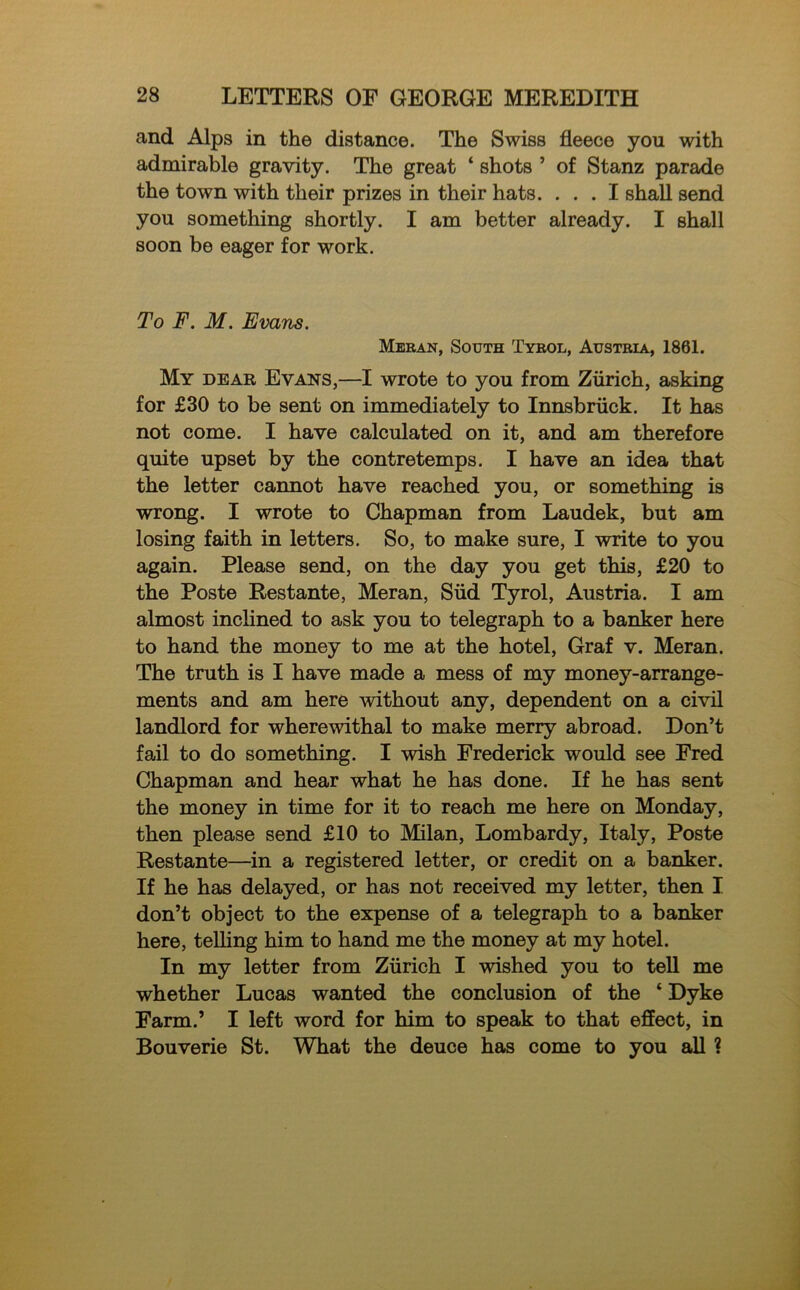 and Alps in the distance. The Swiss fleece yon with admirable gravity. The great ‘ shots ’ of Stanz parade the town with their prizes in their hats. ... I shall send you something shortly. I am better already. I shall soon be eager for work. To F. M. Evans. Meran, South Tyrol, Austria, 1861. My dear Evans,—I wrote to you from Zurich, asking for £30 to be sent on immediately to Innsbruck. It has not come. I have calculated on it, and am therefore quite upset by the contretemps. I have an idea that the letter cannot have reached you, or something is wrong. I wrote to Chapman from Laudek, but am losing faith in letters. So, to make sure, I write to you again. Please send, on the day you get this, £20 to the Poste Rest ante, Meran, Slid Tyrol, Austria. I am almost inclined to ask you to telegraph to a banker here to hand the money to me at the hotel, Graf v. Meran. The truth is I have made a mess of my money-arrange- ments and am here without any, dependent on a civil landlord for wherewithal to make merry abroad. Don’t fail to do something. I wish Frederick would see Fred Chapman and hear what he has done. If he has sent the money in time for it to reach me here on Monday, then please send £10 to Milan, Lombardy, Italy, Poste Restante—in a registered letter, or credit on a banker. If he has delayed, or has not received my letter, then I don’t object to the expense of a telegraph to a banker here, telling him to hand me the money at my hotel. In my letter from Zurich I wished you to tell me whether Lucas wanted the conclusion of the ‘ Dyke Farm.’ I left word for him to speak to that effect, in Bouverie St. What the deuce has come to you all ?
