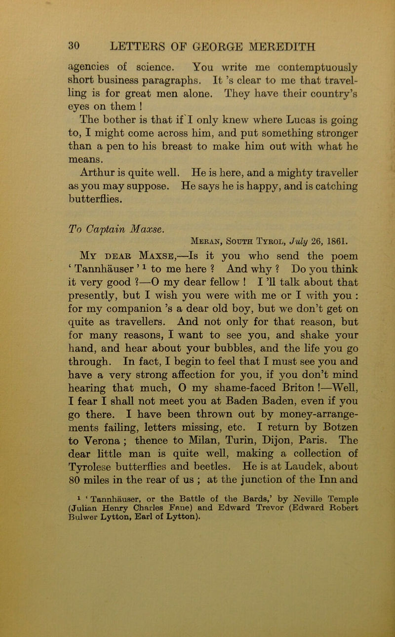 agencies of science. You write me contemptuously short business paragraphs. It’s clear to me that travel- ling is for great men alone. They have their country’s eyes on them ! The bother is that if 'I only knew where Lucas is going to, I might come across him, and put something stronger than a pen to his breast to make him out with what he means. Arthur is quite well. He is here, and a mighty traveller as you may suppose. He says he is happy, and is catching butterflies. To Captain Maxse. Meran, South Tyrol, July 26, 1861. My dear Maxse,—Is it you who send the poem ‘ Tannhauser ’1 to me here ? And why ? Do you think it very good ?—0 my dear fellow ! I ’ll talk about that presently, but I wish you were with me or I with you : for my companion’s a dear old boy, but we don’t get on quite as travellers. And not only for that reason, but for many reasons, I want to see you, and shake your hand, and hear about your bubbles, and the life you go through. In fact, I begin to feel that I must see you and have a very strong affection for you, if you don’t mind hearing that much, O my shame-faced Briton !—Well, I fear I shall not meet you at Baden Baden, even if you go there. I have been thrown out by money-arrange- ments failing, letters missing, etc. I return by Botzen to Verona ; thence to Milan, Turin, Dijon, Paris. The dear little man is quite well, making a collection of Tyrolese butterflies and beetles. He is at Laudek, about 80 miles in the rear of us ; at the j unction of the Inn and 1 ‘ Tannhauser, or the Battle of the Bards,’ by Neville Temple (Julian Henry Charles Fane) and Edward Trevor (Edward Robert Bulwer Lytton, Earl of Lytton).