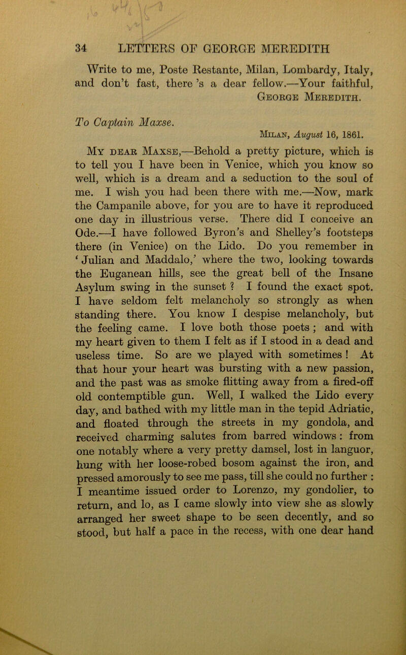 Write to me, Poste Restante, Milan, Lombardy, Italy, and don’t fast, there’s a dear fellow.—Your faithful, George Meredith. To Captain Maxse. Milan, August 16, 1861. My dear Maxse,—Behold a pretty picture, which is to tell you I have been in Venice, which you know so well, which is a dream and a seduction to the soul of me. I wish you had been there with me.—Now, mark the Campanile above, for you are to have it reproduced one day in illustrious verse. There did I conceive an Ode.—I have followed Byron’s and Shelley’s footsteps there (in Venice) on the Lido. Do you remember in ‘ Julian and Maddalo,’ where the two, looking towards the Euganean hills, see the great bell of the Insane Asylum swing in the sunset ? I found the exact spot. I have seldom felt melancholy so strongly as when standing there. You know I despise melancholy, but the feeling came. I love both those poets ; and with my heart given to them I felt as if I stood in a dead and useless time. So are we played with sometimes ! At that hour your heart was bursting with a new passion, and the past was as smoke flitting away from a fired-off old contemptible gun. Well, I walked the Lido every day, and bathed with my little man in the tepid Adriatic, and floated through the streets in my gondola, and received charming salutes from barred windows : from one notably where a very pretty damsel, lost in languor, hung with her loose-robed bosom against the iron, and pressed amorously to see me pass, till she could no further : I meantime issued order to Lorenzo, my gondolier, to return, and lo, as I came slowly into view she as slowly arranged her sweet shape to be seen decently, and so stood, but half a pace in the recess, with one dear hand