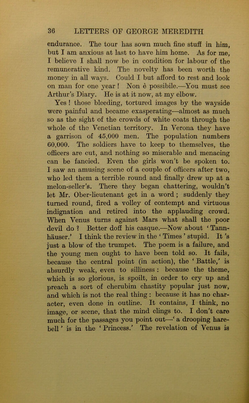 endurance. The tour has sown much fine stuff in him, but I am anxious at last to have him home. As for me, I believe I shall now be in condition for labour of the remunerative kind. The novelty has been worth the monejr in all ways. Could I but afford to rest and look on man for one year ! Non e possibile.—You must see Arthur’s Diary. He is at it now, at my elbow. Yes ! those bleeding, tortured images by the wayside were painful and became exasperating—almost as much so as the sight of the crowds of white coats through the whole of the Venetian territory. In Verona they have a garrison of 45,000 men. The population numbers 60,000. The soldiers have to keep to themselves, the officers are cut, and nothing so miserable and menacing can be fancied. Even the girls won’t be spoken to. I saw an amusing scene of a couple of officers after two, who led them a terrible round and finally drew up at a melon-seller’s. There they began chattering, wouldn’t let Mr. Ober-lieutenant get in a word; suddenly they turned round, fired a volley of contempt and virtuous indignation and retired into the applauding crowd. When Venus turns against Mars what shall the poor devil do ? Better doff his casque.—Now about ‘ Tann- hauser/ I think the review in the ‘ Times ’ stupid. It’s just a blow of the trumpet. The poem is a failure, and the young men ought to have been told so. It fails, because the central point (in action), the ‘ Battle,’ is absurdly weak, even to silliness : because the theme, which is so glorious, is spoilt, in order to cry up and preach a sort of cherubim chastity popular just now, and which is not the real thing: because it has no char- acter, even done in outline. It contains, I think, no image, or scene, that the mind clings to. I don’t care much for the passages you point out—‘ a drooping hare- bell ’ is in the ‘ Princess.’ The revelation of Venus is