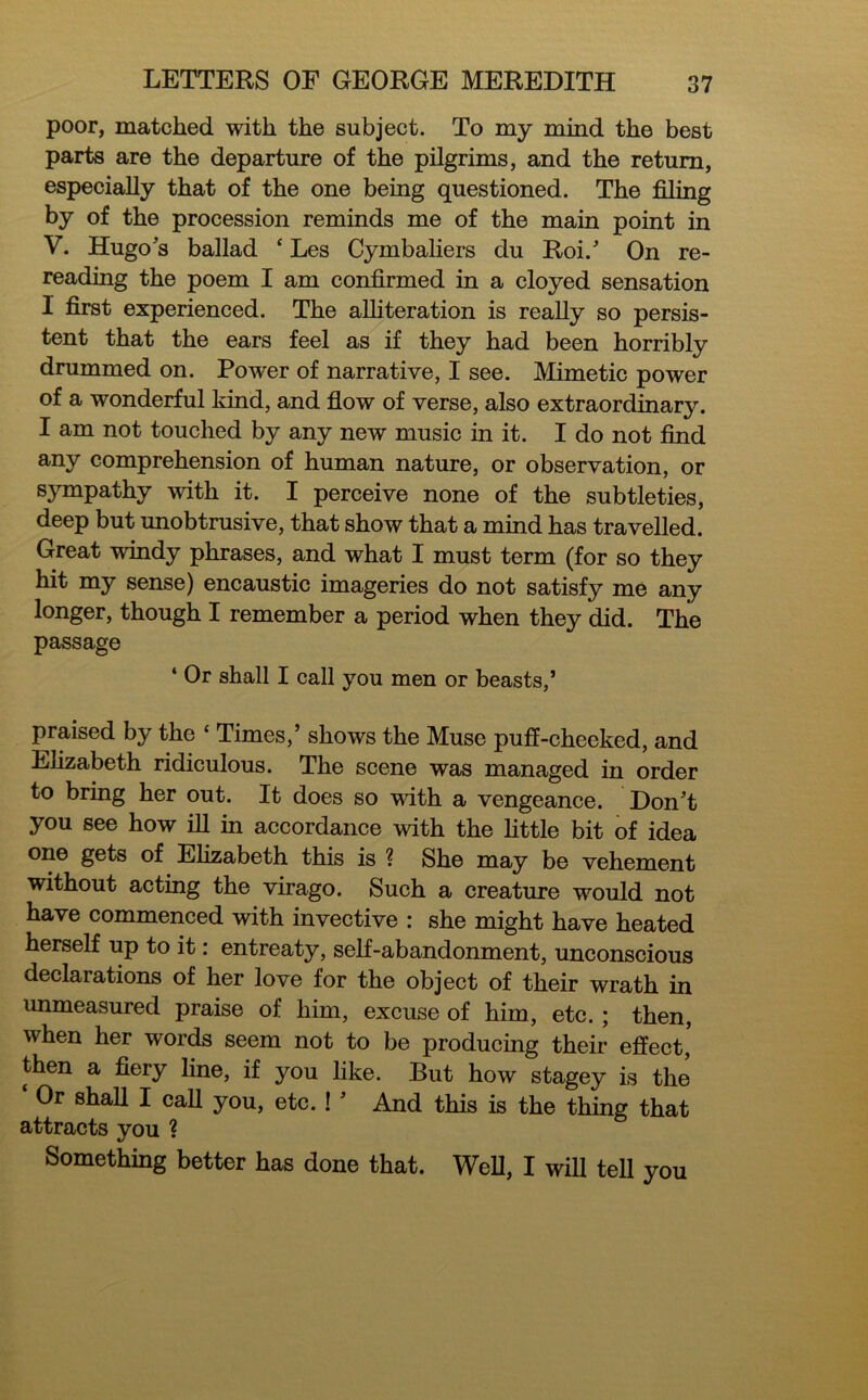poor, matched with the subject. To my mind the best parts are the departure of the pilgrims, and the return, especially that of the one being questioned. The filing by of the procession reminds me of the main point in V. Hugo's ballad ‘ Les Cymbaliers du Roi.’ On re- reading the poem I am confirmed in a cloyed sensation I first experienced. The alliteration is really so persis- tent that the ears feel as if they had been horribly drummed on. Power of narrative, I see. Mimetic power of a wonderful kind, and flow of verse, also extraordinary. I am not touched by any new music in it. I do not find any comprehension of human nature, or observation, or sympathy with it. I perceive none of the subtleties, deep but unobtrusive, that show that a mind has travelled. Great windy phrases, and what I must term (for so they hit my sense) encaustic imageries do not satisfy me any longer, though I remember a period when they did. The passage 4 Or shall I call you men or beasts,’ praised by the ‘ Times,’ shows the Muse puff-cheeked, and Elizabeth ridiculous. The scene was managed in order to bring her out. It does so with a vengeance. Don’t you see how ill in accordance with the little bit of idea one gets of Elizabeth this is ? She may be vehement without acting the virago. Such a creature would not have commenced with invective : she might have heated herself up to it: entreaty, self-abandonment, unconscious declarations of her love for the object of their wrath in unmeasured praise of him, excuse of him, etc. ; then, when her words seem not to be producing their effect* then a fiery line, if you like. But how stagey is the Or shall I call you, etc. ! ’ And this is the thing that attracts you ? Something better has done that. Well, I will tell you